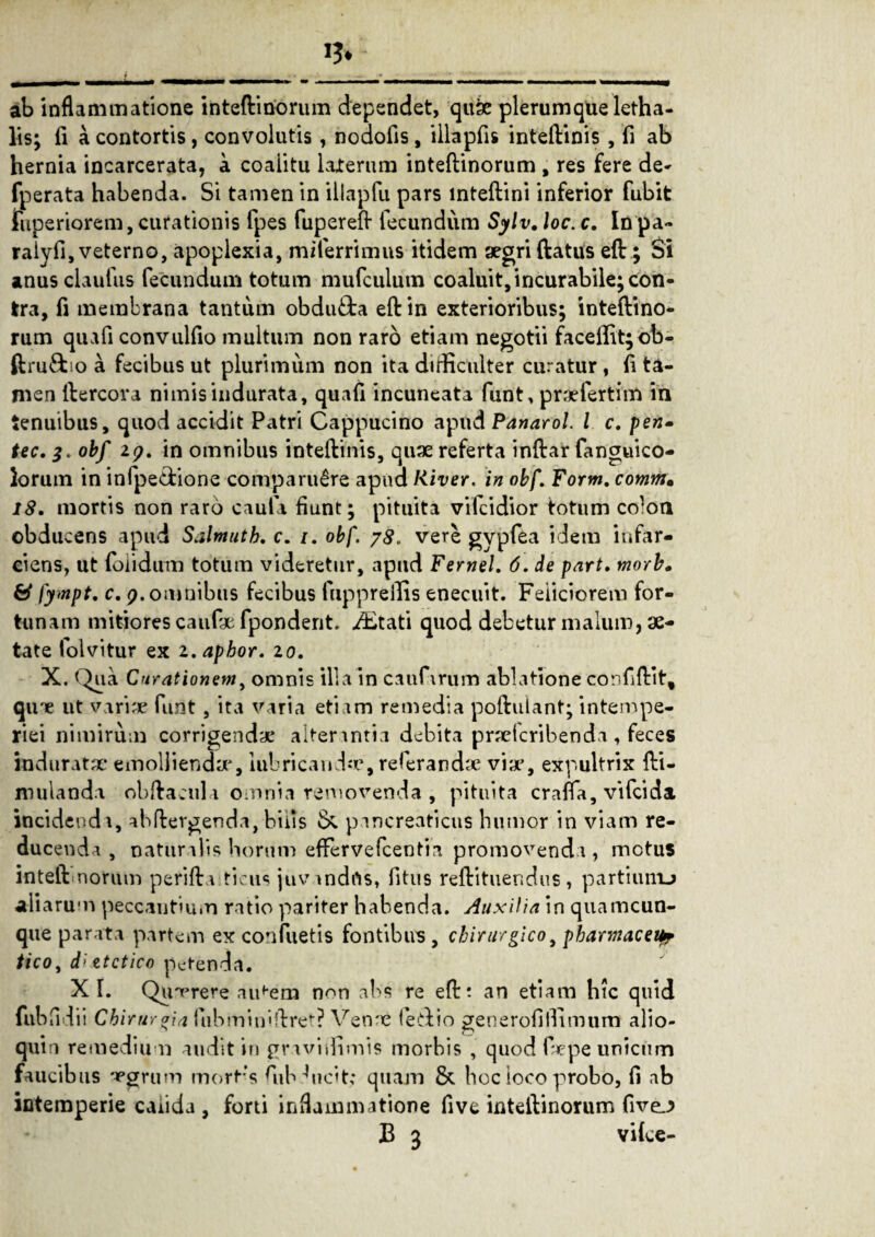 ab inflammatione inteftinorum dependet, quse plerumque letha- lis; fi a contortis, convolutis , nodofis, illapfis inteftinis , fi ab hernia incarcerata, a coaiitu laterum inteftinorum , res fere de- fperata habenda. Si tamen in illapfu pars inteftini inferior fubit fuperiorem, curationis fpes fupereft fecundum Sylv. loc. c. In pa- ralyfi, veterno, apoplexia, miferrimus itidem aegri ftatus eft ; Si anus elautus fecundum totum mufculum coaluit, incurabile; con¬ tra, fi membrana tantum obdufta eft in exterioribus; inteftino¬ rum quafi convulfio multum non raro etiam negotii faceifit;ob- ftru&ro a fecibus ut plurimum non ita difficulter curatur, ft ta¬ men ftercora nimis indurata, quaft incuneata funt, praefertim in tenuibus, quod accidit Patri Cappucino apud Panarol. I c. pen» tec. 3. obf 19. in omnibus inteftinis, quae referta inftar fanguico- lorum in infpe&ione comparu^re apud River, in obf. Form. comm• 18. mortis non raro cauta fiunt; pituita vifeidior totum colon obducens apud Salmuth. c. 1. obf. 78. vere gypfea idem infar¬ ciens, ut loi i dum totum videretur, apud Fernei. 6. de part. morb. & fympt. c. 9. omnibus fecibus fnpprelfis enecuit. Feliciorem for¬ tunam mitiores caufx fponderit. ditati quod debetur malum, ae¬ tate folvitur ex z.aphor. 10. X. Qua Curationem, omnis illa in caufirum ablatione confiftit, qine ut variae furit, ita varia etiam remedia poftulant; intempe¬ riei nimirum corrigendae alterantia debita praeteribenda , feces induratae* emolliendae, lubrican dae, referandae viae, expultrix fti- mulanda obftacul i omnia removenda , pituita craffa, vifeida incidendi, abftevgenda, bilis & pancreaticus humor in viam re¬ ducenda , natur ilis horum efferve fcenti a promovenda, motus inteftnorum perifta ticus juvandfts, fitus reftituendus, partiunu aliarum peccantium ratio pariter habenda. Auxilia in quamcun- que parata partem ex confuetis fontibus , chirurgico, pharmaceur tico, d'itctico petenda. X I. Qumrere aii^em non abs re eftt an etiam hic quid fubfidii Chiruro\a fubmin»ftret? Venae feiftio generofilTimurn alio- qum remedium audit in graviifimis morbis , quod faepe unicum faucibus apgrum mort;s fiibfiicit,* quam & hoc loco probo, fi ab intemperie calida , forti inflammatione five inteftinorum five.J B 3 vilce-