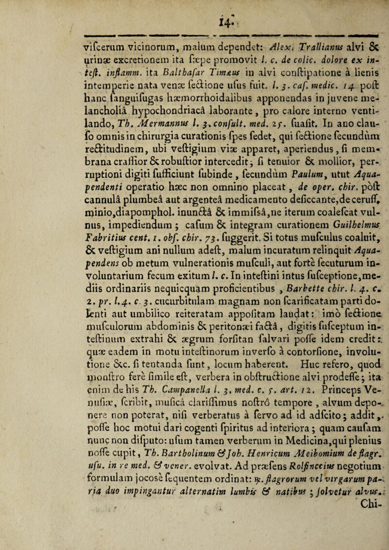 14- vifcerum vicinorum, malum dependet: Alex, Trallianus alvi & urinae excretionem ita ftepe promovit l. c. de colic. dolore ex in- tefl. inflamm. ita Balthafar Tim&us in alvi conftipatione a lienis intemperie nata venae fe&ione ufus fuit. I. 3. caf. medie. /4. poit hanc fanguifugas haemorrhoidalibus apponendas in juvene me¬ lancholia hypochondriaci laborante , pro calore interno venti¬ lando, Th, Mermannus l. g.confult. med. zy. fualit. In ano clau- fo omnis in chirurgia curationis fpes fedet, qui fe£tione fecundum re&itudinem, ubi veftigium viae apparet, aperiendus, (i mem¬ brana crailior &robuftior intercedit j fi tenuior & mollior, per- ruptioni digiti fufficiunt fubinde , fecundum Paulum, utut Aqua- pendenti operatio haec non omnino placeat, de oper, chir. poli: cannula plumbei aut argentei medicamento deficcante,deceru{T«. minio,diapomphoL inun&i 8c immifsi,ne iterum coalefcat vul¬ nus, impediendum ; cafum & integram curationem Guilbelmus Fabritius cent, 1. obf. chir. 7^. fuggerit. Si totus mufculus coaluit, & veftigium ani nullum adeft, malum incuratum relinquit Aqua- pendens ob metum vulnerationis mufculi, aut forte fecuturum in¬ voluntarium fecum exitum /. c. In inteftini intus fufeeptione,me¬ diis ordinariis nequicquam proficientibus , Barbette chir, l. 4. c. 2. pr. I.4. c, 3. cucurbitulam magnam non fcarificatam parti do¬ lenti aut umbilico reiteratam appofitam laudat: imo fe&ione mufculorum abdominis & peritonei fa&i , digitis fufeeptum in- teftinum extrahi Sc aegrum forfitan falvari poffe idem credit:, quae eadem in motu inteftinorum inverfo a contorfione, involu¬ tione &c. fi tentanda funt, locum haberent. Huc refero, quod monftro fere fimileeft, verbera inobftru&ione alvi prodeffe; ita enim de his Th. Campanella l. 3. med. c. f. art. 12. Princeps Ve¬ nu fia\ feribit, mufica clariffimus noftr6 tempore , alvum depo-, nere non poterat, nifi verberatus a fervo ad id adfeito; addit,, poffe hoc motui dari cogenti fpiritus ad interiora ; quam caufam nunc non difputo: ufum tamen verberum in Medicina,qui plenius nofle cupit, Th. Bartholinum &Joh. Henricum Meibomium deflagr. ufu. in re med. & vener. evolvat. Ad praefens Rolfinccius negotium formulam jocose ftquentem ordinat: y. flagrorum vel virgarum pa-.. ria duo impingantur alternatim lumbis & natibus ; Jolvetur alvus.: Chi-