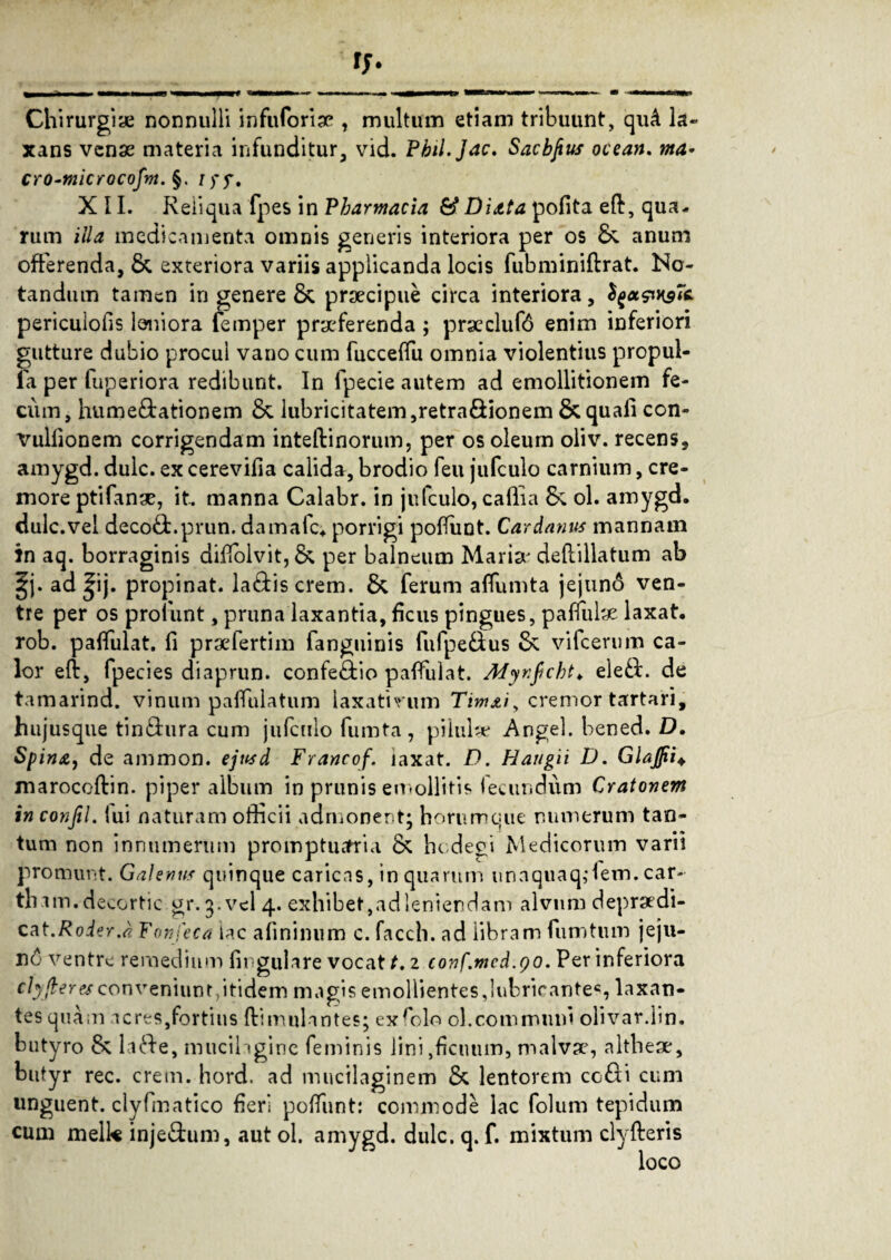 Chirurgiae nonnulli in fu foriae , multum etiam tribuunt, quA la¬ xans venae materia infunditur, vid. Pbil.Jac. Sacbfius ocean. ma* cro-microcofm. §. XII. Reliqua fpes in Pharmacia & Diata pofita eft, qua* rum illa medicamenta omnis generis interiora per os &. anum offerenda, &, exteriora variis applicanda locis fubminiftrat. No¬ tandum tamen in genere & praecipue circa interiora, tyx&KgTc pericuiofis leniora femper praeferenda ; praeclufd enim inferiori gutture dubio procul vano cum fucceffu omnia violentius propul- fa per fuperiora redibunt. In fpecie autem ad emollitionem fe¬ cum, hume&ationem & lubricitatem,retra&ionem &quafi con- Vullionem corrigendam inteflinorum, per os oleum oliv. recens, amygd. duic. ex cerevifia calida, brodio feu jufculo carnium, cre¬ more ptifanae, it. manna Calabr. in jufculo, calli a ol. amygd. dulc.vel decodfc.prun. damafc* porrigi pofTiint. Cardanus mannam in aq. borraginis diffolvit, & per balneum Marise deftillatum ab §j. ad |ij. propinat, la&iscrem. & ferum affumta jejuno ven¬ tre per os profunt, pruna laxantia, ficus pingues, paffutae laxat, rob. paffulat. fi prsefertim fanguinis fufpe&us & vifcerum ca¬ lor eft, fpecies diaprun. confe&io paffulat. Myr.fcht. eleft. de tamarind. vinum paffulatum laxativum Timjtiy cremor tartari, hujusque tindura cum jufculo fumta, pilul* Angel. bened. D. Spina, de ammon. ejusd Francof. laxat. D. Haugii D. GlaJJii+ marocoftin. piper album in prunis emollitis fecundum Cratonem in conjil. lui naturam officii admonent; horumque numerum tan¬ tum non innumerum promptuaria & hcdegi Medicorum varii promunt. Galenus quinque caricas, in quarum unaquaq,‘fem. car- thim.decortic gr.g.vel 4. exhibet,adleniendam alvum depradi- cat.RoierJ Fonfeca lac afinimim c. facch. ad libram fumtum jeju¬ ni ventre remedium lingulare vocat t. 2 conf.mcd.90. Per inferiora clyfleresconveniunt,itidem magis emollientes,lubricante6, laxan¬ tes quam acres,fortius flimulantes; exfflo ol.communi olivar.lin. butyro & laffe, mucilagine feminis lini,ficuum, malva?, althese, butyr rec. erem. hord. ad mucilaginem & lentorem co&i cum unguent, clyfmatico fieri poffunt: commode lac folum tepidum cum melk inje&um, aut ol. amygd. dulc. q. f. mixtum clyfleris