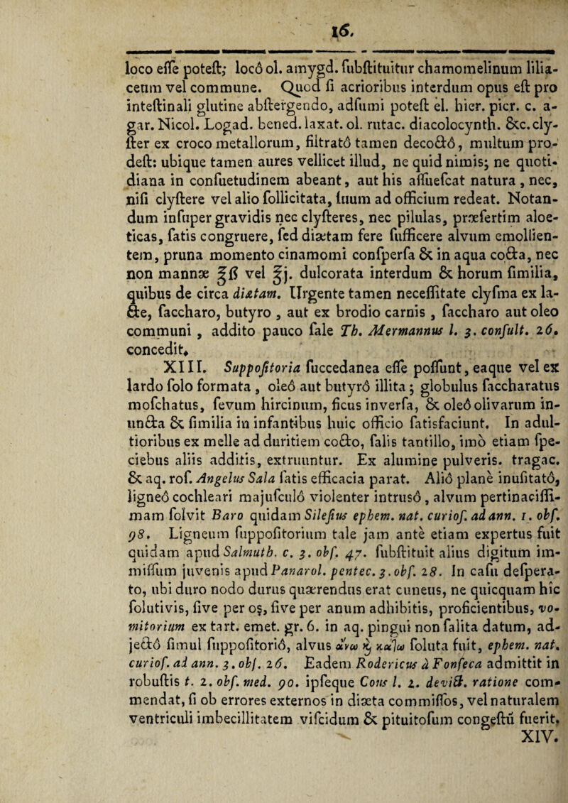 loco efle poteft; loco ol. amygd. fubftituitur chamomelinum lilia¬ ceam vel commune. Quod fi acrioribus interdum opus eft pro inteftinali glutine abftergendo, adfumi potefi: el. hier. pier. c. a- gar. Nicol. Logad. bened. laxat, ol. rutae, diacolocynth. &c.cly- fter ex croco metallorum, fiitratd tamen decodd, multum pro- deft: ubique tamen aures vellicet illud, ne quid nimis; ne quoti¬ diana in confuetudinem abeant, aut his afluefeat natura , nec, nifi clyftere vel alio follicitata, luum ad officium redeat. Notan¬ dum infuper gravidis nec clyfteres, nec pilulas, pnefertim aloe- ticas, fatis congruere, fed diaetam fere fufficere alvum emollien¬ tem, pruna momento cinamomi confperfa & in aqua coda, nec non mannae ZR vel ^j. dulcorata interdum & horum fimilia, quibus de circa di&tam. Urgente tamen neceffitate clyfma ex la- de, faccharo, butyro , aut ex brodio carnis , faccharo aut oleo communi , addito pauco fale Tb. Mermannus l. 3. confult. 26• concedit* XIII. Suppofitoria fuccedanea efle poliunt, eaque vel ex lardo folo formata , ole6 aut butyrd illita; globulus faccharatus mofchatus, fevum hircinum, ficus inverfa, & oleo olivarum in¬ unda fimilia in infantibus huic officio fatisfaciunt. In adul- tioribus ex meile ad duritiem codo, falis tantillo, imo etiam ipe- ciebus aliis additis, extruuntur. Ex alumine pulveris, tragac. & aq. rof. Angelus Sala fatis efficacia parat. Ali6 plane inufitato, ligneo cochleari majufculo violenter intruso , alvum pertinaciffi- mam folvit Baro quidam Silejius epbem. nat, curiof. adann. 1. obf 98. Ligneum fuppofitorium tale jam ante etiam expertus fuit quidam apud Salmuth. c, 3. obf. 47. fubftituit alius digitum im- miffum juvenis apud Panarol. pentee, 3.obf. 28. In cafu defpera- to, ubi duro nodo durus quaerendas erat cuneas, ne quicquam hic folutivis, five per o§, five per anum adhibitis, proficientibus, vo- mitorium ex tart. emet. gr. 6. in aq. pingui non falita datum, ad- jedd fimul fuppofitorid, alvus *vu> k, noilu foluta fuit, ephem. nat. curiof ad ann. 3. obf. 26, Eadem Rodericus d Fonfeca admittit in robuftis t. 2. obf. med. 90. ipfeque Cous l. 1. devi&. ratione com¬ mendat, fi ob errores externos in diaeta commifios, vel naturalem ventriculi imbecillitatem vifeidum & pituitofum congeftu fuerit. XIV.