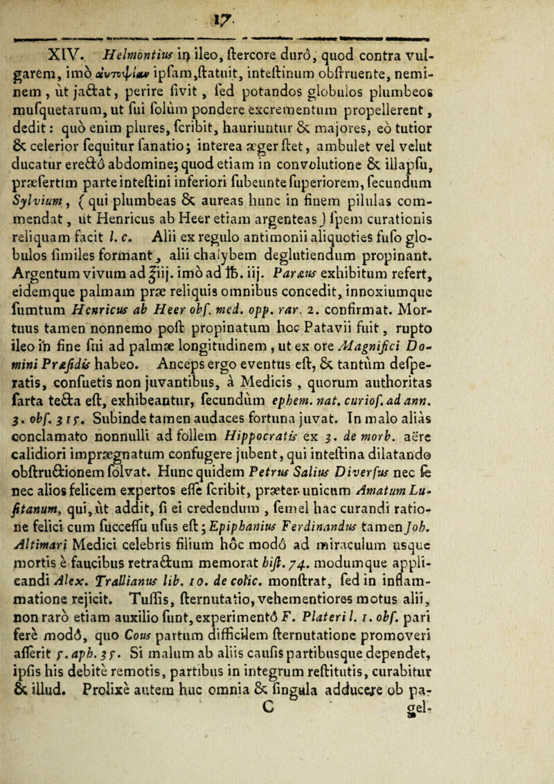 garem, imo acuTvipIx* ipiam,ftatuit, inteftinum obftruente, nemi¬ nem , ut ja&at, perire livit , led potandos globulos plumbeos mufquetarum, ut fui folum pondere excrementum propellerent, dedit: quo enim plures, fcribit, hauriuntur & majores, eo tutior 8c celerior fequitur lanatio; interea arger ftet, ambulet vel velut ducatur ere&d abdomine; quod etiam in convolutione illapfu, praefertim parteinteftini inferiori fubeunteruperiorem, fecundum Sylvium, ( qui plumbeas & aureas hunc in finem pilulas com¬ mendat , ut Henricus ab Heer etiam argenteas J fpem curationis reliquam facit /. c. Alii ex regulo antimonii aliquoties fufo glo¬ bulos llmiles formant^ alii chalybem deglutiendum propinant. Argentum vivum ad |iij. imo ad Ife. iij. Parans exhibitum refert, eidemque palmam prae reliquis omnibus concedit, innoxiumquc fumtum Henricus ab Heer obf. mei, opp, rar, 2. confirmat. Mor¬ tuus tamen nonnemo poft propinatum hoc Patavii fuit, rupto ileo in fine fui ad palmae longitudinem , ut ex ore Alagnifici Do¬ mini Pr&fidts habeo. Anceps ergo eventus eft, Sc tantum defpe- ratis, confuetis non juvantibus, a Medicis, quorum authoritas farta tefta eft, exhibeantur, fecundum ephem. nat, curiof, ad ann, obf, 31?, Subinde tamen audaces fortuna juvat. In malo alias conclamato nonnulli ad follem Hippocratis ex 3, demorb. aere calidiori impraegnatum confugere jubent, qui inteftina dilatando obftru&ionem folvat. Hunc quidem Petrus Salius Diverfus nec fe nec alios felicem expertos efle fcribit, praeter, unicum Amatum Lu- fit anum, qui, ut addit, fi ei credendum , femel hac curandi ratio¬ ne felici cum fucceflu ufus eft; Epipbanius Ferdinandus tamen/o£. Altimari Medici celebris filium hoc modo ad miraculum usque mortis e faucibus retra&um memorat hifl.74. modumque appli¬ candi Alex, Trallianus lib. 10. decolic, monftrat, fed in inflam¬ matione rejicit. Tuftis, fternutatio, vehementiores motus alii, non raro etiam auxilio funt, experimenti F. Piat er i /. 1. obf, pari fere modi, quo Cous partum difficilem fternutationc promoveri aflerit f.aph. Si malum ab aliis caufis partibusque dependet, ipfis his debite remotis, partibus in integrum reftitutis, curabitur & illud. Prolixe autem huc omnia & fingula adduceje ob pa- C ael- 9