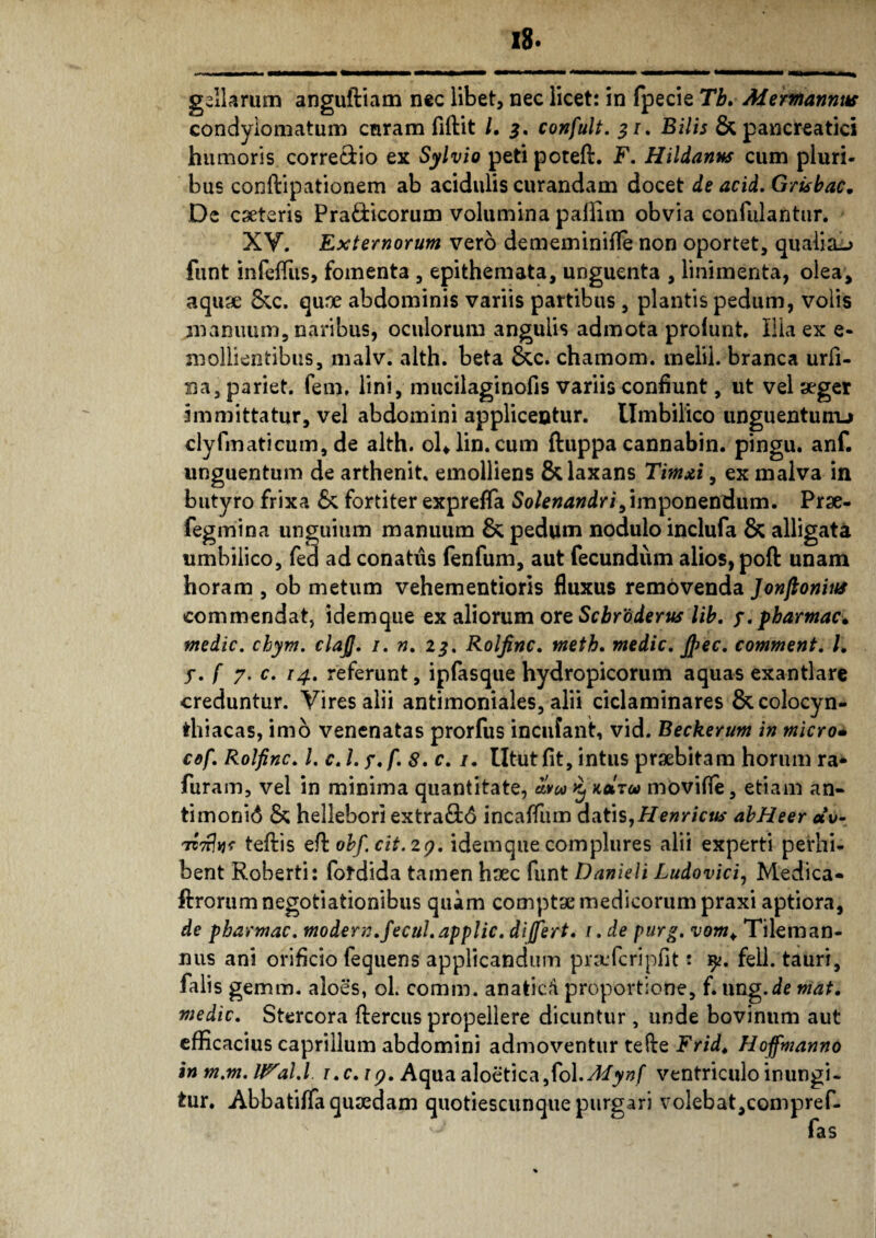 condylomatum curam fiftit /. 3. confult. 31. Bilis & pancreatici humoris corre&io ex Sylvio peti poteft. F. Hildanns cum pluri¬ bus conftipationem ab acidulis curandam docet de acid. Grisbac. De cseteris Pra&icorum volumina palfim obvia confulantur. XV. Externorum vero dememinifle non oportet, qualia-? funt infefliis, fomenta , epithemata, unguenta , linimenta, olea, aquae &c. qune abdominis variis partibus, plantis pedum, volis manuum, naribus, oculorum angulis admota profunt. Ilia ex e- mollientibus, malv. alth. beta &c. chamom. melil. branca urfi- na, pariet. fem. lini, mucilaginofis variis confiunt, ut vel aeger immittatur, vel abdomini applicentur. Umbilico unguentunu clyfmaticum, de alth. ol*lin. cum ftuppa cannabin. pingu. anf. unguentum de arthenit. emolliens & laxans Timxi, ex malva in butyro frixa & fortiter exprefla Solenandri, imponendum. Prae- fegmina unguium manuum & pedum nodulo inclufa & alligata umbilico, fe<3 ad conatus fenfum, aut fecundum alios, poft unam horam , ob metum vehementioris fluxus removenda Jonftonins commendat, idemque ex aliorum ore Scbrtiderus lib. f.pharmaci medie, chym. clajj. 1. n. 23. Roljinc. metb. medie. Jjec. comment. I. y. f 7. c. 14. referunt, ipfasque hydropicorum aquas exantlare creduntur. Vires alii antimoniales, alii ciclaminares &colocyn- ihiacas, imo venenatas prorfus incufant, vid. Beckerum in micro* cof. Roljinc. /. c. I. y.f. 8. c. /. Utut fit, intus praebitam horum ra* furam, vel in minima quantitate, mw £ koItu movifie, etiam an» timonid & hellebori extraftd incaflum datis,Henrictb' abHeer «V TC7rfa? teftis efi: obf.cit.29. idemque complures alii experti perhi¬ bent Roberti: fotdida tamen haec funt Danieli Ludovici, Medica- ftrorum negotiationibus quam comptae medicorum praxi aptiora, de pbarmac. modern.fecul.applic. differt. 1 .de purg. Tileman- nus ani orificio fequens applicandum praefcripfit: y. feli, tauri, falis gemm. aloes, oL comm. anaticfd proportione, f. ung.de mat. medie. Stercora fleretis propellere dicuntur, unde bovinum aut efficacius caprilium abdomini admoventur tefte Fridt HojfmannO in m.m. It^al.l i.c. 19. Aqua aloetica,fol.^/jy»f ventriculo inungi¬ tur. Abbatiffa quaedam quotiescunque purgari volebat,compref-