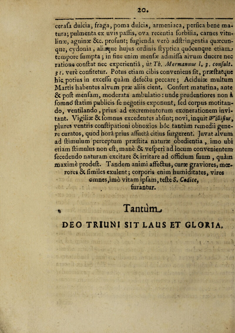 20« cerafa dulcia, fraga, poma dulcia, armeniaca, perfica bene ma¬ tura; pulmenta ex uvis pallis, ova recentia forbilia, carnes vitu^ linac, agninae &c. prolunt; fugienda vero addringentia quaecun- que, cydonia , aliafcjue hujus ordinis ftyptica qudcunque etianu tempore fumpta ; in fine enim menfae admifla alvum ducere nec ratione conflat nec experientia , ut Tb. Marmannus 1+ 3. confult. 31, vere confitetur. Potus etiam cibis conveniens fit, praeftatque hic, potius in exceffu quam defe£tu peccare; Acidulae multum Martis habentes alvum prae aliis cient. Confert matutina, ante & pofl menfam, moderata ambulatio: und$ prudentiores non fomno* flatim publicis fe negotiis exponunt, fed corpus motitan¬ do, ventilando, prius ad excrementorum exonerationem invi¬ tant» Vigiliae &fomnus excedentes abfint; novi, in quit l^iUipus y plures ventris condipationi obnoxios h6c tantum remedii gene¬ re curatos, quod hor& prius afluet^ citius Turgerent. Juvat alvum ad (limulum perceptum praedita naturae obedientia , imo ubi etiam dimulus non ed, mane & vefperi ad locum convenientem fecedendo naturam excitare & irritare ad officium fuum , qu£m maxime proded. Tandem animi afFe&us, curae graviores, moe¬ rores & fimiles exulent; corporis enim humiditates, vires omnes,imo vitam ipfam,tefte$. C*dice9 furantur. t , TanturrL, DEO TRIUNI SIT LAUS ET GLORIA» ’ ' \ * •