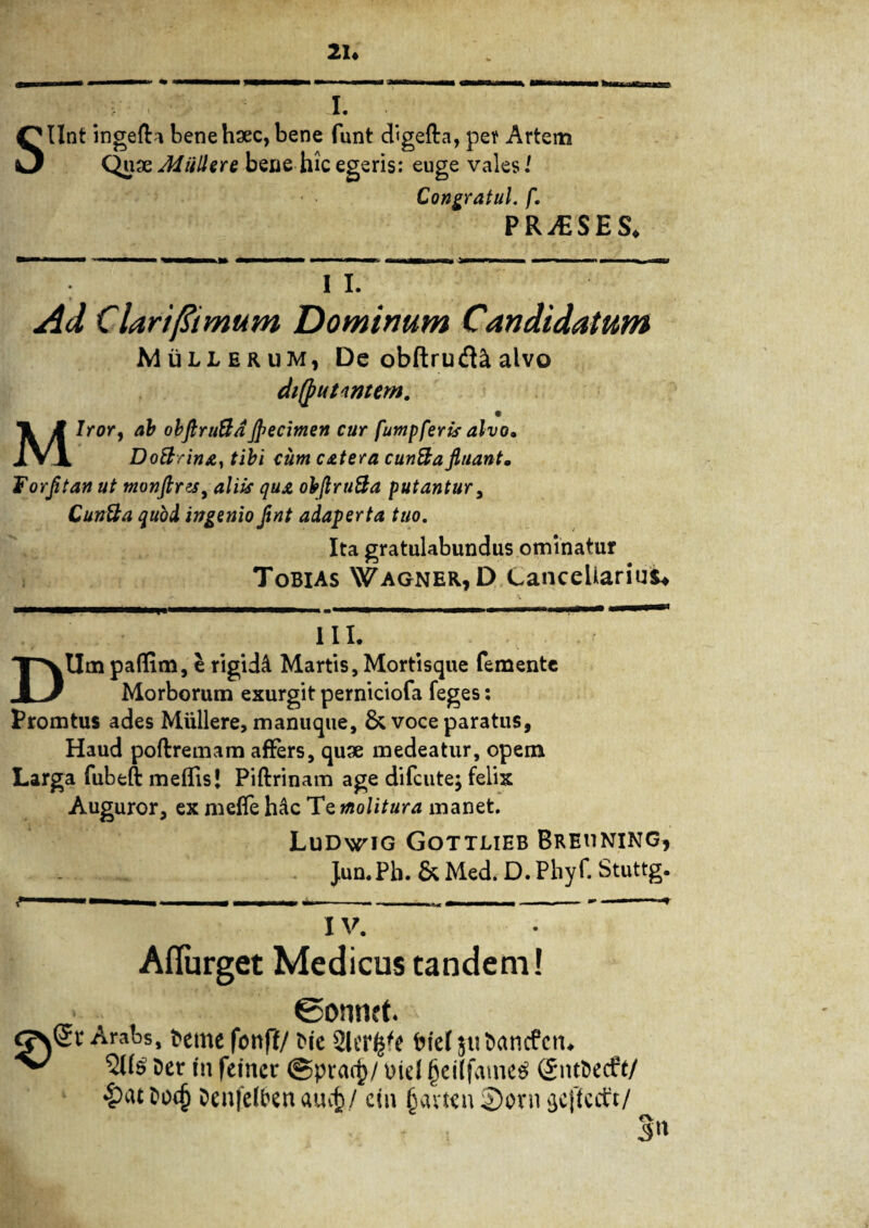 21« s • . • I. • Ilnt ingefta bene haec, bene funt digefta, per Artem QuxJdiillere bene hic egeris: euge vales i Congratul. fl PRjESE S« I I. Ad Clari/limum Dominum Candidatum Mullerum, De obftrud^ alvo difputnmem. Miror, ab obflniftd flflecimen cur fumpferts alvo. Doftrina, tibi cum catera cunfta fluant. Forfltan ut monflrzsy aliis qua obflru&a putantur, Cuntta quod ingenio fint adaperta tuo. Ita gratulabundus ominatur Tobias Wagner, D Cancellarius* III. DUm paffim, e rigidd Martis, Mortisque femente Morborum exurgit perniciofa feges: Promtus ades Muliere, manuque, & voce paratus, Haud poftremam affers, quae medeatur, opem Larga fubeft mellis* Piftrinam age difeute; felix Auguror, ex melfe hdc Te 01olitura manet. Ludwig Gottlieb Breuning, J.un.Ph. & Med. D. Pbyf. Stuttg. IV. Aflurget Medicus tandem! ©onnet. > Arabs, Deme fonff/ t>ie Slcr^e fcicl juDancfen. ^ 503 Der in fefncr ©pracf)/ Diei f>cilfamcs (JntDecff/ torf) DenfeiDen aucjj/ cin jjamn §)ovn sjcfiecft/ 5»