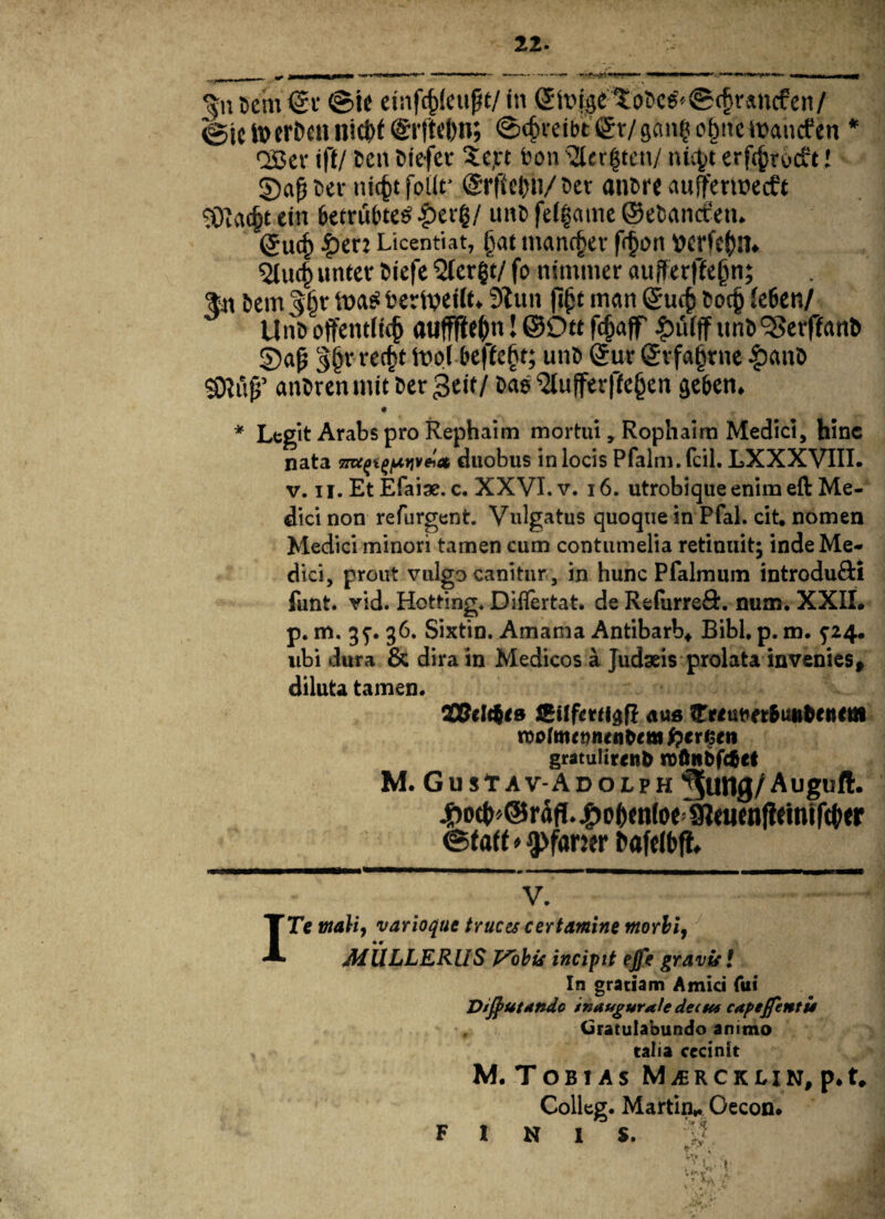 22 gn Dem <£r ©ie eiafcfcleufjt/ in ©hnge to6c6''©cfsvancfen/ <gjc toerDetl llid)f @l'(tef)n; ©<£reibt £r/ g«nt? o&ne itancfen * QBev iff/ Den Diefer Se,n bon 3(er$tcn/ nityt erfc^rocft! §)a(iber nicfctfbilr @rffel)ti/Der anDre aufferwecft gjjac^t eiu &etrut>te$ |>er$/ uiid fefgame ©eDancfeti. (gucf) £en Licenti at, ivit inancjjer frtjo it tterfc$)n. ?Ju4unter Diefe 2Ter|t/ fo tiimmer aufferffejjn; tn Dem gljr toag berlveilt* 9tun fijjt man gucfc Doc§ {eben/ UnD offent(kf) auffffe&n! @9« fc£afp £u(ff unD‘iSerflanD ©<*fj 3§v «cfct it)o(6effc§t; unD (Jur (£vfa§rue |)anD SJtftjj’ anDren init Der 3eif / Dag $lufferffe§en seben. • * Legit Arabs pro Rephaim mortui, Rophaim Medici, hinc nata me^^pctiv^et duobus in locis Pfalm. fcil. LXXXVIII. v. ii. EtEfaiae. c. XXVI. v. 16. utroblqueenim eft Me¬ dici non refurgent. Vulgatus quoque in Pfal. cit, nomen Medici minori tamen cum contumelia retinuit; inde Me¬ dici, prout vulgo canitur, in hunc Pfalmum introdufti funt. vid. Hotting. Difiertat. de Relurreft. num. XXII. p. m. 35-. 36. Sixtin. Amama Antibarb* Bibi. p. m. 5-24. ubi dura & dira in Medicos a Judaeis prolata invenies, diluta tamen. ZBettfiB Jgtffmigf! aue lEfetwetBuutoetttm tvotmennenpem fpe r$en gratulirenb roftn&f&et M. Gustav-Adolph ^ung/Auguft. #o(t>»@rdfI. 4>o()(n(oe 9ltuenf!dntfc()<r ©faf f * ipfaner Dafelbft v. Te mali, varioque truces certamine morbi, MULLERUS Vobis incipit ejfe gravis l In gratiam Amici Tui D/flutande inaugurate dee tu cape flentis Gratulabundo animo talia cecinit M.TOB1AS MiERCKLIN, p.t. Colleg. Martin^ Cecon. finis.