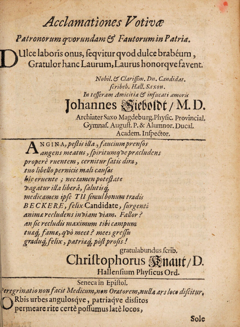 D Acclamationes Vtrtivte Patronorum qvorundam & Fautorumm Patria, Ulce laboris onus, leqviturqvod dulce brabeum, Gratulor hanc Laurum, Laurus honorqve favent. Nobil. Clarijfvm. Dn, Candidat. fcribeb. Hali Saxon. In tefferam Amicitia & infucati amoris Johannes ®e6oibt/M. D. Archiater Saxo Magdeburg.Phyfic. Provincial Gymnaf. Auguft. P. & Alumnor. DucaL Academ. Inipedtor. A N GIN A, peflis illa j fauciumprenfos angens meatus,fpiritumqloepraeludens propere ruentem y cernitur fatis dira .9 tuo libello pernicis mali caufas hic eruente ; nec tamen potefate agatur illa libera, fallitis^ medicamen ipfe TU fimulbonum tradis BECKERE,felix Cmdid&tQ, fiirgenti anima recludens inloiam loiam* Fallor ? anfc recludis maximum tibi campum tua% fam&y Cpob meet? mees grejjk gradu^felix, patris^ pbfl pr ofis ! gratulabundus ferib, Chriltophorus gjgtuurf/D. Hallenfium Phyficus Ord. ....  i ----—-—-——---— Seneca in Epiftol. 'mgrinatio non facit Medicum,mn Oratorem,nulla ars loce dfcititr, f X Rbis urbes angulosqve, patriaqve disfitos %J permeare rite cert£ poflumus latd locos, I i. Sole