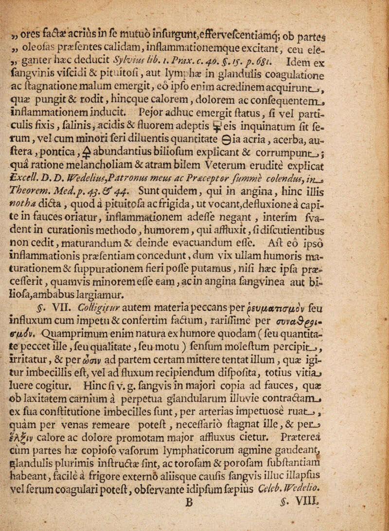 » ores fa&a? acrius in fe mutuo infurgunt.effervefcentkmq; ob partes ?, oleofas.pra?femescalidam,inflammationemqueexcitant, ceu ele- ,, ganter hasc deducit Sjlyius lib. i. Prax. c. 40. §. //. p. #/. Idem ex fangvinis vifcidi & pituitofi, aut lympha? in glandulis coagulatione ac flagnatione malum emergit, eb ipfo enim acredinem acquirunto„ qua? pungit & rodit, hincque calorem, dolorem ac confequenteirL* inflammationem inducit. Pejor adhuc emergit flatus, fi vel parti¬ culis fixis, falinis, acidis & fluorem adeptis ^ eis inquinatum fit fe¬ tum , vel cum minori feri diluentis quantitate Qia acria, acerba, au- ftera, pontica, £ abundantius biliofum explicant & corrumpunt^! qua ratione melancholiam & atram bilem Veterum erudite explicat Excel/. D. D. Wedelius^P'atrornis meus ac Pracept&r fumme colendtiSj in « Theorem. Med.p. 43. & 44. Sunt quidem, qui in angina, hinc illis notha dida, quod a pkuitoia ac frigida, ut vocant,defluxione a capi¬ te in fauces oriatur, inflammationem adefle negant, interim fva~ dent in curationis methodo,, humorem, qui affluxit, fidifcudentibus non cedit, maturandum & deinde evacuandum efle. Afl eb ipso inflammationis pradentiam concedunt, dum vix ullam humoris ma« turationem&fuppurationemfieripofleputamus,nifi ha?c ipfa pra?^ ceflerit, quamvis minorem efle eam, ac in angina fangvinea aut bi« iiofa,ambabus largiamur. §. VII. Coliigkur autem materia peccans per psvfietvcrfiov Ceu influxum cum impetu & confertim fadum, rariiTime per ovvct&gpi* &fjLQ\n Quamprimum enim natura ex humore quodam ( feu quantita¬ te peccet ille , feu qualitate ,feu motu ) fenfum moleftum percipite, irritatur, & per d>cnv ad partem certam mittere tentat illum, qua? igi¬ tur imbecillis eft, vel ad fluxum recipiendum dilpofita, totius vitias luere cogitur. Hinc fi v. g. fangvis in majori copia ad fauces, qua? ob laxitatem carnium a perpetua glandularum illuvie contradam.* ex fua conftitutione imbecilles funt, per arterias impetuose ruat_>, quim per venas remeare potefl , neceflario flagnat ille, & pen^ eh^tv calore ac dolore promotam major affluxus cietur. Fra?terea ciim partes ha? copiofo vaforum lymphaticorum agmine gaudeant, glandulis plurimis inftrudse fint, ac torofam & porofam fubflantiam habeant, facile a frigore externo aliisque caulis fangvis illuc illapfus vel ferum coagulari potefl, obfervante idipfum fepius Qkb. W°delio. B §• VIIL