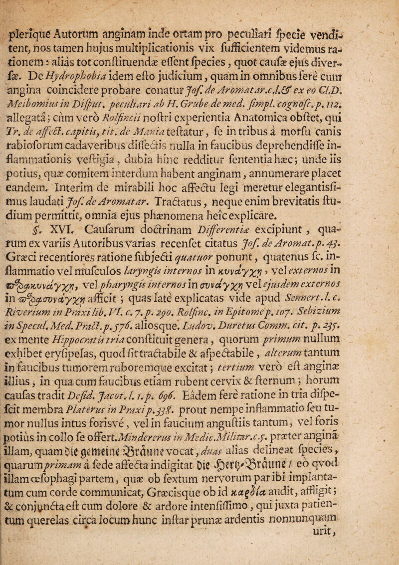 plerique Alitorum anginam inde ortam pro peculiari fpecie vendis tent, nos tamen hujus multiplicationis vix fufficientem videpius ra¬ tionem : alias tot confUtuenda? effent fped.es, quot caufe ejus diver- fax De Hydrophobia idem efto judicium, quam in omnibus fere cum angina coincidere probare conatur jof.de Ar ornat ar.c.l.& ex eo CLD. Meibomius in Difput. peculiari ab H. Grube de med. fimpl. cognofc.p. 112. allegata; ciim vero Rolfincii noftri experientia Anatomica obftet, qui Tr. de affeci, capitis, tit. de Mania teftatur, fe in tribus a morfu canis rabioforum cadaveribus difledis nulla in faucibus deprehendifle in¬ flammationis veftigia, dubia hinc redditur fententia ha?c; unde iis potius, qua?, comitem interdum habent anginam, annumerare placet eandem. Interim cie mirabili hoc affectu legi meretur elegantisfi- mus laudati Jof. de Aromatar. Tradatus, neque enim brevitatis ftu- dium permittit, omnia ejus phamomena heic explicare. §. XVI. Caufarum dodrinam Differentia excipiunt, qua- fum ex variis Autoribus varias recenfet citatus Jof. de Ar ornat, p. 43. Grseci recentiores ratione fubjedi quatuor ponunt, quatenus fc. in¬ flammatio vel mufculos laryngis internos in Kvvdyxy > vel externos in V'elpharyngis internos in cwxdyxy vel ejusdem externos in 'sA^ovvdyxt) afficit ; quas late explicatas vide apud Sennert.l.c. Riverium in Praxilib. VI. c.y.p. 290. Rolfinc. in Epitomep. 107. Sebizium in Specui. Med. Pratt.p.576, aliosque. Ludov. Duretus Comrn. cit. p. 239. ex mente Hippocratis tria con&itmt genera, quorum primum nullum exhibet eryfipelas, quodfittradabile & afpedabile, alterum tantum in faucibus tumorem ruboremque excitat\ tertium- vero cft angina illius, in qua cum faucibus etiam rubent cervix & fternum 5 horum caufas tradit Defid. Jacot. I. t.p. 696. Eadem fere ratione in tria difpe- fcit membra Piat erus in Praxi p.yjS- prout nempe inflammatio feu tu¬ mor nullus intus forisve, vel in faucium anguftiis tantum, vel foris potius in collo fe offert.Mindererm in Medie^iilitur.c.y. pra?ter angina illam, quam OiC ggftllittl vocat, duas alias delineat fpecies, cyx^nimprimam a fede afteda indigitat DlC / eo qvod illam oefophagi partem, qua? obfextum nervorum par ibi implanta- I tum cum corde communicat, Gra:cisque ob id Kct^Slct audit, affligit; & conjyndaeft cum dolore & ardore intenfifTimo, qui juxta pati en- tum querelas circa locum hunc inftar pruna? ardentis nonnunquam urit,