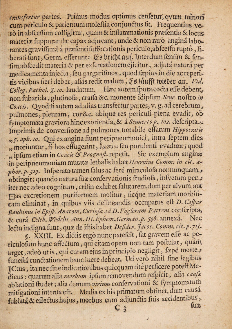 transfertur partes. Primus modus optimus cenfetut, qvurn minori cum periculo & patientum mole ftia conjundus fit. Frequentius ve¬ ra in abfceffum colligitur , quam,& inflammationis praffentia& locus materise fuppurandae capax adjuvant ; unde & non raro angina labo* rantes graviflima a praffentifuffocationis periculo,abfceflii rupto, li¬ berati fuiit, Germ. efferunt: gg bnd)t (Uif. Interdum fenfim & fen- fim abfcedit materia & per exfcreationem ejicitur, adjuta natura per medicamenta injecta ,feu gargarifmos, quod fepius in die ac repeti¬ tis vicibus fieri debet, alids redit malum, taufft tuieDer OH. Vid„ Colleg. PathoL io. laudatum. Fhec autem fputa cocta efle debent* non fubarida, glutinofa, crafla &c. monente idipfum Sene noftro in Coacis. Qvod fi autem ad alias transfertur partes, v. g. ad cerebrum * pulmones, pleuram , cor&c. ubique res periculi plena evadit, ob fymptomata graviora hinc exorientia,.& a Sennertop, 102, defcripta-u Imprimis de converfione ad pulmones notabile effatum Hippocratis aph. io. Qui exangina fiunt peripneumonici, intra feptem dies 99 moriuntur, fi hos effugerint, suttuoi feu purulenti evadunt, quod >9 ipfum etiam in Coacis & Prognoft. repetit. Sic exemplum anginae in peripneumoniam mutatas lethalis habet Heumius Comm. in cit, d? phor.p.329. Infperata tamen falus ac fere miraculofa nonnunquarrU obtingit ; quando natura fuse confervationis ftudiofa, infvetum penj? iter nec adeo cognitum, crifin exhibet falutarem,dumper alvum aut □as excretionem puriformem molitur, ficque materiam, morfaifi- cam eliminat, in quibus viis delineandis occupatus eft D Cafhar Bauhinus in Epift. Anatom, Curiofa adD, Voglerum Patrem conlcripta, & cura Celeb, mdelii Ann. IILEphem,.German.p, 596, annexa. Nec leCu indigna funt, quas cie iftis habet Defider. Jacot. Comm, cit,p. yig, §. XXIIL Ex didis ergo nuncpatefcit, fat gravem efle ac pe- riculofum hunc affedum, qui citam opem non tam poftukt, quam, urget, adeo ut is, qui curam ejus in principio negligit, fepe morto funeffacundationemha.nclueredebeat. Uti vero nihil fine legibus jCtus, ita nec fine indicationibus qurcquam rite perficere pote fi: Me¬ dicus : quarum alia morbum ipfum removendum refpicit, alia caufa ablationi fludet; alia demum virium confervationi & fymptomatuni mitigationi intenta efle Media ex his primatum obtinet, dum causa fubkti& efledus hujus t morbus cum adjundisfuis accidentibus