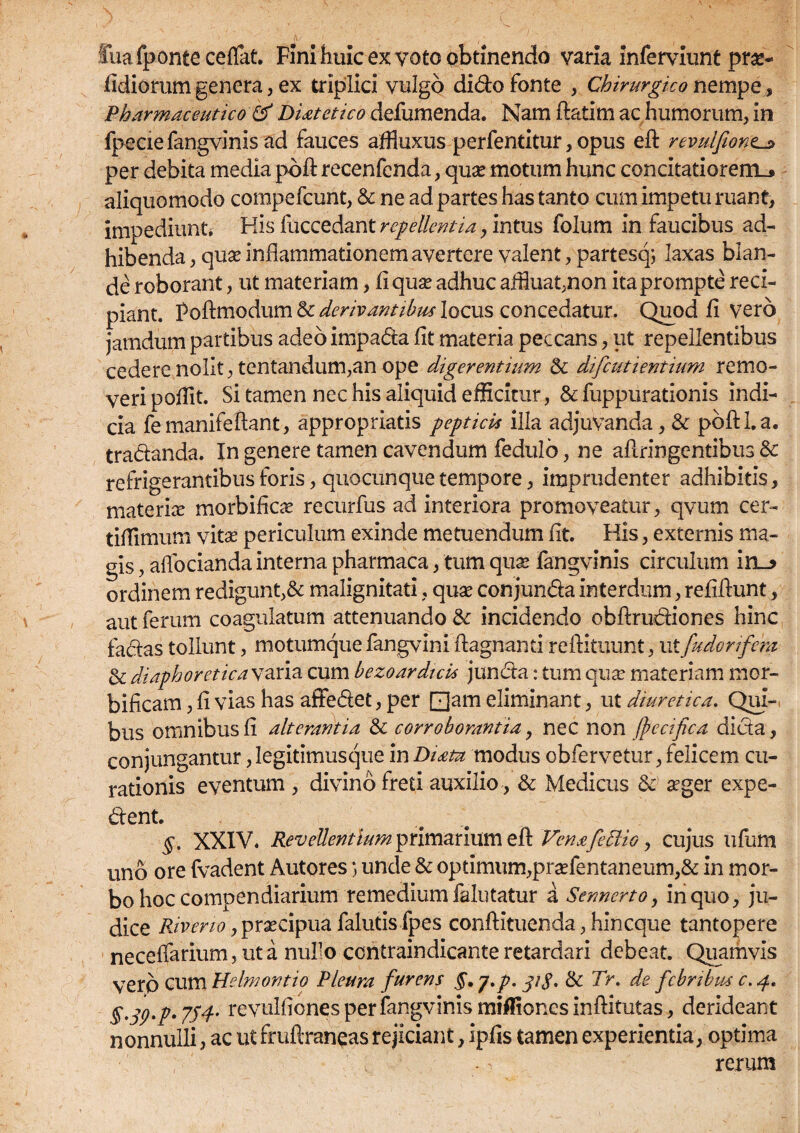 Sua fponte ceffat. Fini huic ex yoto obtinendo varia inferviunt prx- fidiorum genera, ex triplici vulgo dido fonte , Chirurgico nempe, Pharmaceutico & Diatetico defumenda. Nam flatim ac humorum, in fpecie fangvinis ad fauces affluxus perfentitur, opus efl revulfiontj* per debita media pofl recenfcnda, qux motum hunc concitatiorem^ aliquomodo compefcunt, & ne ad partes has tanto cum impetu ruant, impediunt. His fuccedant repellentia, intus folum in faucibus ad¬ hibenda , qux inflammationem avertere valent, partesq; laxas blan¬ de roborant, ut materiam, fi qua? adhuc affiuat,non ita prompte reci¬ piant. Poftmodum & derivantibus locus concedatur. Quod fi vero jamdurn partibus adeo impada fit materia peccans, ut repellentibus cedere nolit, tentandum,an ope digerentium & difcutientium remo¬ veri pofiit. Si tamen nec his aliquid efficitur, & fuppurationis indi¬ cia femanifeflant, appropriatis peptici* illa adjuvanda, & pbfll.a. tradanda. In genere tamen cavendum fedulb, ne aflringentibus 8c refrigerantibus foris, quocunque tempore, imprudenter adhibitis, materix morbificx recurfus ad interiora promoveatur, qvum cer- tiffimum vitx periculum exinde metuendum fit. His, externis ma¬ gis , aflbcianda interna pharmaca, tum qux fangvinis circulum irs_? ordinem redigunt,& malignitati, qux conjunda interdum, refillunt, aut ferum coagulatum attenuando & incidendo obftrudiones hinc fadas tollunt, motumque fangvini flagnanti reftituunt, ut [uder/fera & diaphoreticasaria cum bezoardicis junda: tum qux materiam mcr- bificam, fi vias has affedet, per [Uam eliminant, ut diuretica. Qui¬ bus omnibus fi alterantia & corroborantia, nec non fpecifica dida, conjungantur jlegitimusque in Diata modus obfervetur, felicem cu¬ rationis eventum , divino freti auxilio , & Medicus & xger expe- dent. §. XXIV. Revellentium primarium efl Vena[effio, cujus ufum uno ore fvadent Autores) unde & optimum,prxfentaneum,& in mor¬ bo hoc compendiarium remedium falutatur a Sennerto, in quo, ju¬ dice River io, prxcipua falutis fpes conflituenda, hin eque tantopere neceffarium, ut a nufo ccntraindicante retardari debeat. Quamvis vero ceu*1 Helmontio Pleura furens §. j.p. 31$, & Tr. de febribus c. 4. g.jp.p. 7p4' revulfiones per fangvinis miffiones inflitutas, derideant nonnulli, ac ut fruftraneas rejiciant, ipfis tamen experientia, optima rerum