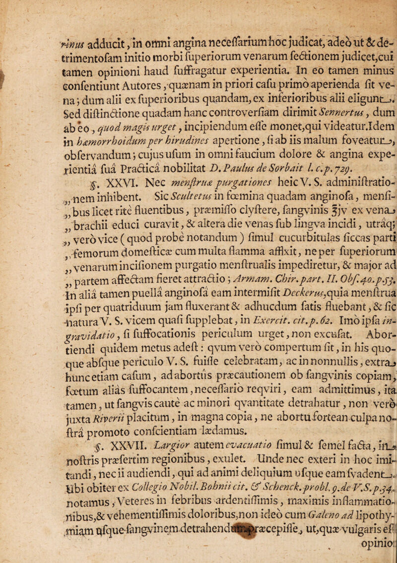 V nnus adducit , in omni angina neceffarium hoc judicat, adeo ut &de~ trimentofam initio morbi fuperiorum venarum fedionem judicet,cui Samen opinioni haud fuffragatur experientia. In eo tamen minus confentiunt Autores,'quasnam in priori cafu primo aperienda fit ve¬ na j dum alii ex fuperioribus quandam, ex inferioribus alii eligunto. Sed diftindione quadam hanc controverfiam dirimit 'Sennertus > dum ab eo, quod magis urget; incipiendum efife monet,qui videatur.Idem in hamorrhoidumper hirudines apertione, fi ab iis malum foveatur^, obfervandum \ cujus ufum in omni faucium dolore & angina expe¬ rientia fua Pradica nobilitat D. Paulus de Sorbait l. c.p. j29. g. XXVI. Nec menftrua purgationes heic V. S. adminiftratio- nem inhibent. Sic Scultetm in foemina quadam anginofa, menfi- 5, bus licet rite fluentibus, prasmiffo clyftere, fangvinis jjv ex vena_> ■ brachii educi curavit, & altera die venas fub lingva incidi, utraq; ' vero vice ( quod probe notandum ) fimul cucurbitulas ficcas parti ” ;.femorum domefticse cum multa flamma affixit, ne per fuperiorum ,, venarum incifionem purgatio menftrualis impediretur, & major ad „ partem affedam fieret attradio 3 Armam. Chir.part. II. Obf.go.p.jj. In alia tamen puella anginofa eam intermifit Deckerus.quia menftrua Ipfi per quatriduum jam fluxerant & adhucdum fatis fluebant, & fic -natura V. S. vicem quafi fupplebat, in Exercit. cit.p. 62. Imb ipfa in¬ gravidat io , fi fuffocationis periculum urget, non excufat. Abor¬ tiendi quidem metus adefi:: qvum vero compertum fit, in his quo¬ que abfque periculo V. S. fuifle celebratam, ac in nonnullis, extra_> hunc etiam cafum, ad abortus -praecautionem ob fangvinis copiam,, foetum alias fuffocantem, neceffarib reqviri, eam admittimus, ita, tamen, ut fangvis caute ac minori qvantitate detrahatur, non vero» juxta Riverii placitum, in magna copia, ne abortufortean culpa no« flra promoto confcientiam lasdamus. §. XXVII. Largior autem evacuatio fimul & femelfada, ia^ noftris prasfertim regionibus, exulet. Unde nec exteri in hoc imi¬ tandi , nec ii audiendi, qui ad animi deliquium ufque eamfvadent_j. Ubi obiter ex Collegio NobiL Bohnii cit. & Schenck.probLp.de V.S.pgq, notamus /Veteres in febribus ardendfTimis, maximis inflammatio- nibus,& vehementiflimls doloribus,non ideo cum Galeno ad lipothy- miam qfquefangvinemdetrahendt^^rsecepifie., ut,quce-vulgaris efl , - v opinio: