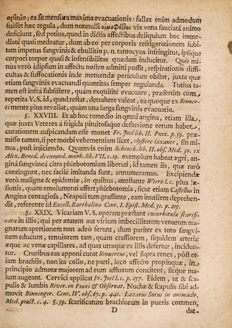 opinio , ea fit menfura maxima evacuationis: fallax 'enim admodum fuiflet hxc regula, dum nonnulli a'1fio([>o@oi vix vena fauciata animo deficiunt, fed potius,quod in didis affedibus deliquium hoc imme¬ diate quafi medeatur, dum ab eo per corporis refrigerationem fubi- tam impetus fangvinis & ebullitio p. n. tantocyus infringitur, ipfifiue corpori torpor quafi & infenfibilitas qua:dam inducitur. Qub mi¬ nus vero idipfum in affedu noftro admitti po/IIt, refpirationis diffi¬ cultas & fuffocationis inde metuenda: periculum obfiat, juxta qux etiam fangvinis evacuandi quantitas femper regulanda. Tutius ta¬ men eft infra fubfiftere, quam exquifite evacuare, pradertim curru repetita V. S. id, quod reflat, detrahere valeat, ea quoque ex Senner- ti mente plus revellat, quam una larga fangvinis evacuatio. _ §. XXVIII. Et ab hoc remedio in o.mni angina, etiam iiLx,, qux juxta Veteres a frigida pituitofaque defluxione ortum habetu ” curationem aufpicandam effe monet Fr.Jodhb.il. Prax.p.jp. pV miffo tamen,fi per morbi vehementiam licet, clyftere laxante, Cm mi¬ nus , pofl: injiciendo. Qvamvis enim Schenck. lib. II. obf. Med. jo. ex Alex. Bened. decurand. morb. lib. VII. c.ig. exemplum habeat se°ri an» ginafangvinea citra phlebotomiam liberati, id tamen iis, qux raro contingunt, nec facile imitanda funt, annumeramus. Excipienda? vero maligna: & epidemia:, in quibus, atteilante IViero L c. plus Ja?- fionis, quam emolumenti affert phlebotomia, ficut etiam Caftelhu in Angina contagiofa, Neapoli tum graffante, eam inutilem deprehen¬ dit , referente id Excell. Bartholino Cent. L Epift. Med.p. p. 215. §. XXIX. Vicariam V.S. operampra?ftant cucurbitula fcarifi- e at a in illis, qui per a?tatem aut virium imbecillitatem venarum ma¬ gnarum apertionem non adeo ferunt, dum pariter ex toto fangvi- nem educunt, tenuiorem tam, quam craEIorem, Equidem arteria: a?que ac vena: capillares, ad quas utraque ex illis defertur, incidun¬ tur. Cruribus eas apponi curat Sennertus, vel fupra renes, poft et¬ iam brachiis, non ita collo, ne parti, loco affedo propinqute, in_* principio admota:majorem ad eum aifjuxum concitent, ficque ma¬ lum augeant. Cervici applicat Er. JoelL c. p. 2py. Eidem , ut & fca- pulis & lumbis Rtver. in Praxi & Obfervat. Nuchae & fcapuiis Ebi ad¬ movit Binninger. Cent. IV. obf.6y.p. 441. Lazarus Sotus in animadv. Med.pmft. c. 4. fcarificatum brachiorum in pueris commem dat®