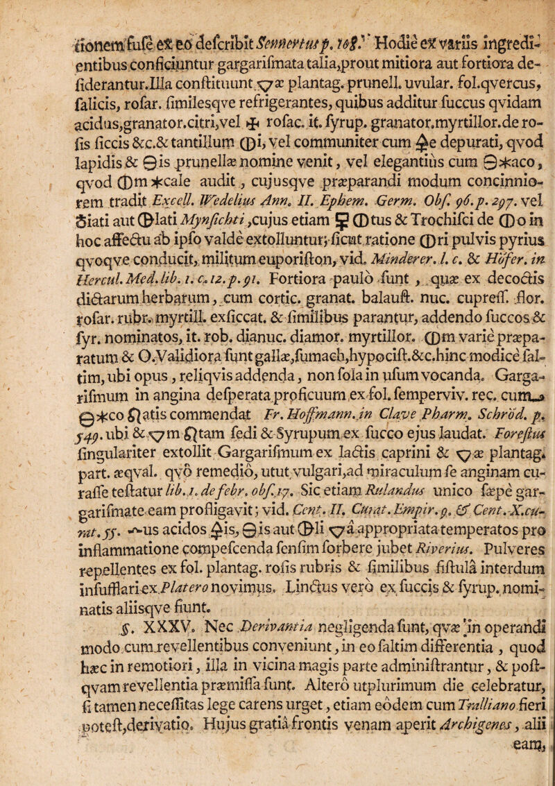 iionemfufeet eo defcrlblt Sennwtuif, t&V Hodie eKVariis ingredi- entibus conficiuntur gargarifmata talia,prout mitiora aut fortiora de- Aderantur. Illa conftituunt^sc plantag. prunelL uvular. fol.qvercus, falicis, rofar. fimilesqve refrigerantes, quibus additur fuccus qvidam acidus,granator.citri,vel rofac. it fyrup. granator.myrtillor.de ro- fis ficcis&c.& tantillum ©i, v;el communiter cum ^e depurati, qvod lapidis & Qisprunellse nomine venit, vel elegantius cum Q^aco, qvod ©m^caie audit, cujusqve praeparandi modum concinnio¬ rem tradit ExceU' Wedehm Ann„ II. Ephem. Qerm. Obf. g6.p. zgy. vel Siati aut ®hXiMyn(ichti)QU}m etiam 5 CDtus & Trochifci de ©o in hoc affedu ab ipfo valde extollunturj ficut ratione ©ri pulvis pyrius qvoqve conducit, militum euporijftqn, vide Minderer.l. c.Ec Hdfer. in llercuL Med. lib.i. c, iz.p.gi. Fortiora paulo funt , quse ex decoctis di&arum herbarum, cum cortic. granat. balauft. nuc. cuprelf. .flor. Iplar. rnbn nayrtill. exficcat. & fimilibus parantur, addendo fuccos.& fyr. nominatos, it. rob. dianuc. diamor. myrtillor. .©m varie praepa¬ ratum & O.Validiorafunt galla?,fumach,hyp0cifl;.&c.hinc modice ial- tim, ubi opus, reliqvis addenda, non fola in ufum vocanda. Garga- rifmum in angina defperata prpficuum ex foL femperviv. ree. cunu* Q^co Jiatis commendat Er. Hoffmann.in Clave Pharm. Schrod. p. j^.ubi & X7m Qtam fedi & Syrupumex fucco ejus laudat. Foreftus lingulariter extollit Gargarifmum ex ladis caprini & xjx plantag* part. #qvah qvo remedio, utut, vulgari,ad miraculum fe anginam cu- rafle teftatur lib.i. defebr. obf.ig. Sic etiam Ridandiu unico fepe gar- garifmate eam profligavit; vid. Ccnt. II. Curat.Empir.g. (f Cera. X.cu- rat.jj. -^us acidos ^is, Q is aut ©li ^a appropriata temperatos pro inflammatione compefcenda fenfim forbere jubet Riveriw. Pulveres repellentes ex fol. plantag. rofis rubris & fimilibus fiflula interdum infufflariex.P/^^^ novimus, Lindus vero ex fuccis & fyrup. nomi- natis aliisqve fiunt §. XXXVo Nec .Derivantia negligenda funt, qva? 'in operandi modo curixrevellentibus conveniunt,in eofaltimdifferentia , quod hxc in remotiori, ilja in vicina magis parte adminiftrantur, & pofi:- qvam revellentia praiiiffa funt Altero utplurimum die celebratur, fl tamen neceflitas lege carens urget, etiam eodem cum Tralliano fieri potefl,derivatio. Hujus gratia frontis venam aperit Archigenes, alii eam,