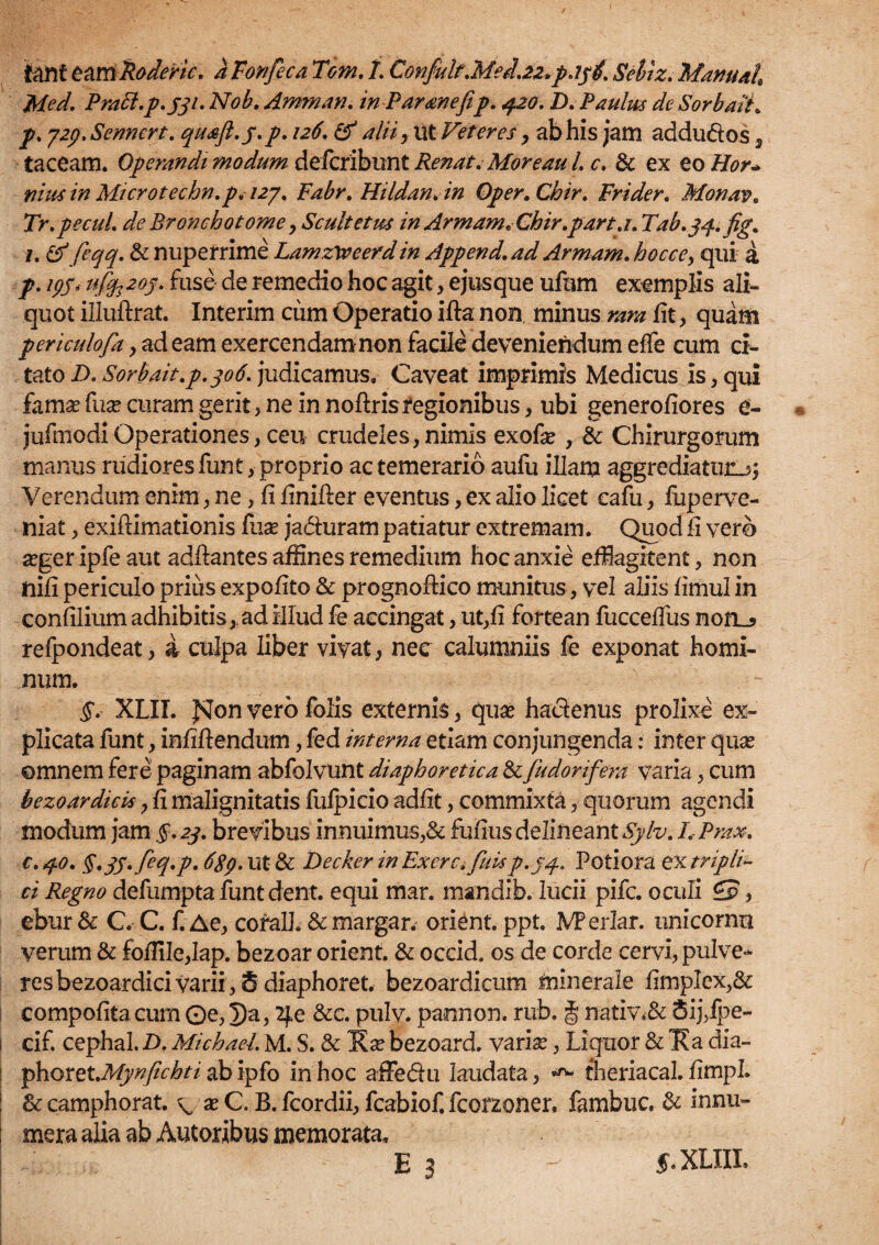 tanf eumRoderic. kFonfeca Tom. 1. Confult.Med.22»pajtf. Seltz. Manuah Med. Prabi.p.331. Nob. Amman. in Parone fip. $20. D* Paulus de SorbaiL p. 729. Sennert. quaft.j.p. 126. & alii , ut Veteres y ab his jam addu&os, taceam. Operandi modum defcribunt Renat.Moreau 1, c. & ex eo Hor* nius in Microtecbn.p, 127, Fabr. HildanAn Oper.Chir. Frider. Monav. Tr.pecuL de Bronchotome y Scultetns in Armam* Chir.part.i. Tab.yq-.fig. 1. &feqq. & nuperrime Lamzxeeerdin Append.ad Armam. hocce, qui a р. 193, ufop 209. fuse de remedio hoc agit, ejus que ufnm exemplis ali¬ quot illuftrat. Interim cum Operatio ifta non. minus rara fit, quam periculofia , ad eam exercendam non facile deveniendum effe cum ci¬ tato D. Sorbait.p.306. judicamus. Caveat imprimis Medicus is, qui fama? fuse curam gerit, ne in noftrisregionibus, ubi generofiores e- jufmodiOperationes, ceu crudeles, nimis exofa? , & Chirurgorum manus rudiores funt, proprio ac temerario aufu illam aggrediatur^ Verendum enim, ne, fi finifler eventus, ex alio licet cafu, foperve- niat, exiftimationis fuse ja&uram patiatur extremam. Quod fi vero a?ger ipfe aut adftantes affines remedium hoc anxie efflagitent, non iiifi periculo prius expofito & prognoftico munitus, vel aliis fimul in confilium adhibitis, ad illud fe accingat, ut,fi fortean fucceffus nofL? refpondeat, i culpa liber vivat, nec calumniis fe exponat homi¬ num. §' XLII. fsfon vero folis externis, qua? haclenus prolixe ex¬ plicata funt, infiftendum, fed interna etiam conjungenda: inter qua? omnem fere paginam abfolvunt diaphoretica &fiudorifera varia, cum bezoardicis, fi malignitatis fufpicio adfit, commixta, quorum agendi modum jam §. 23. brevibus innuimus,& fufius delineant Sylv. LPrax. с. 40. §.3S*feq.p. 6gp. ut & Decker in Excrci fuisp.jq.. Potiora ex tripli¬ ci Regno defumpta funt dent. equi mar. mandib. lucii pifc. oculi £p , ebur & C. C. f. Ae, coralh & margar. orient. ppt. VPerlar. unicornri verum & foflile,lap. bezoar orient. & occid. os de corde cervi, pulve¬ res bezoardici varii, 8 diaphoret. bezoardicum minerale fimplex,& compofita cum ©e, 7)a, 2jLe &c. pulv. pannon. rub, § nativi Sij,ipe- i cif. cephal. D. Michael. M. S. & Ea? bezoard. varia?, Liquor & Ea dia- fihoxetMynfichti ab ipfo in hoc afFedu laudata, theriacal. fimpL & camphorat. v a? C. B. fcordii, fcabiof. fcorzoner. fambuc. & innu¬ mera alia ab Autoribus memorata. E 3 f.XLIII