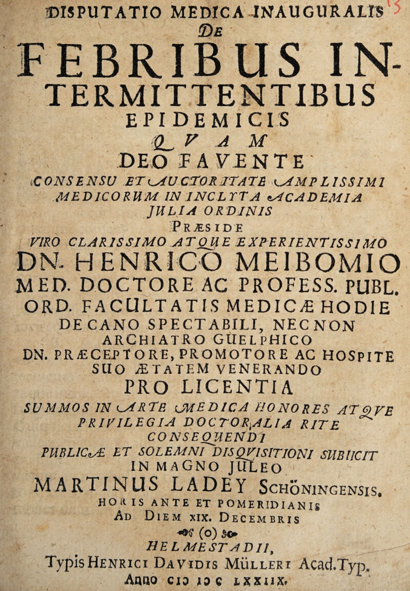 DISPUTATIO MEDICA WAUGURALIS > FEBRIBUS IN- EPIDEMICIS (£L, V A M DEO T AVENTE' (CONSENSU ETlAUCTORJITATE i^AMPL1SSIM1 MEDICORUM IN INCLYTA ACADEMIA JULIA ORDINIS Prjeside VIRO CLARISSIMO ATQJJE EXPERIENTlSS 1MO DN- HENRICO ME1BOMIO MED. DOCTORE AC PROFESS. PUBL. ORD. FACULTATIS MEDICAE HODIE DE CANO SPECTABILI, NECNON ARCHIATRO GUELPHICO DN. PR iECEJP TORE, PROMOTO RE AC HOSPITE SUO iETATEM VENERANDO PRO LICENTIA SUMMOS IN lAR te lMEDICA honores AT OVE PRIVILEGIA DOCTORiALlA RITE ^ CONSEQUENDI PUBLICAE ET SOLEMnTdISQVISITIONI SUBIICIT IN MAGNO JULEO MARTINUS LADEY Schoningensis, hoius ante et pomeridianis Ad Diem xix» Decembris (o) HEL MESTst DII, TvpisHenrici Davidis Mulleri Acad.Typ. Anno cio io c ixxiiX'