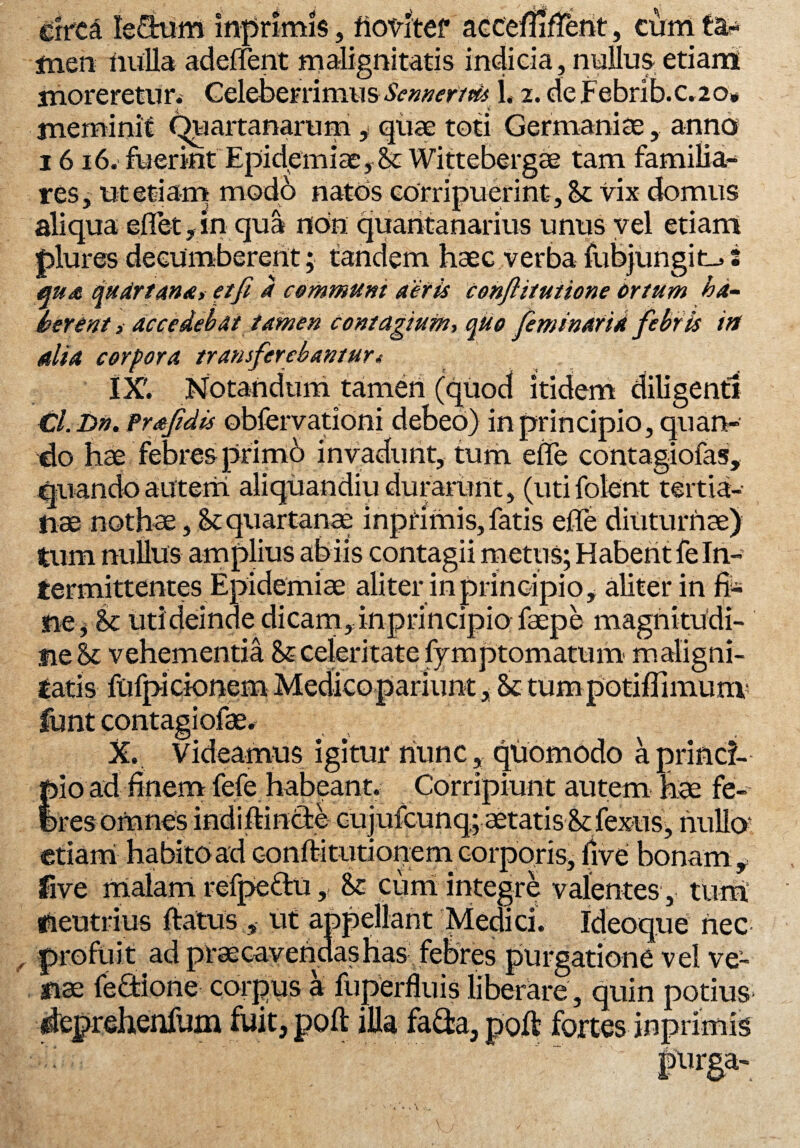 circa lectum inprimis, fiovitef accefuftent, cum men nulla aderfent malignitatis indicia, nullus etiam moreretur.. Celeberrimus Scnnerim 1.2. de Febrib.c. 20. meminit (Quartanarum y quae toti Germaniae, anna 1616. fuerint EpidemiatySt Wittebergae tam familia¬ res , utetiarn mod6 natos corripuerint. St vix domus aliqua eflet ,m qua non quaritanarius unus vel etiam plures decumberent; tandem haec verba fubjungit_> i qua qudrtana, et fi a communi aeris confiitutione ortum ha¬ berent , accedebat tamen contagium, quo feminarid febris irt alia corpora transferebantur i IX'. Notandum tamen (quod itidem diligenti Cl. Dn. Prafidis obfervationi debeo) in principio, quan¬ do hae febres primo invadunt, tum effe contagiofas, quando autem aliquandiu durarunt, (utifolent tertia¬ nae nothae, St quartanae inpfimis, fatis efie diuturnae) tum nullus amplius abiis contagii metus; Habent fe In¬ termittentes Epidemiae aliter in principio, aliter in fi* ne* St uti deinde dicam, inprincipio faepe magnitudi¬ ne St vehementia St celeritate fymptomatum maligni¬ tatis fufpicionem Medicopariunt, St tumpotiffimum funt contagiofae. X. Videamus igitur nunc, quomodo aprind- )io ad finem fefe habeant. Corripiunt autem hae fe- jres omnes indiftin&e cujufcunq; aetatis St fexus, hullo? etiam habitoad conftitutionem corporis, live bonam f five malam refpe&u, St cum integre valentes , tum neutrius ftatus , ut appellant Medici. Ideoque nec profuit ad prae cavendas has febres purgatione vel ve¬ nae fectione corpus a fuperfluis liberare , quin potius deprehenfum fuit, poli illa fa&a, poft fortes inprimis