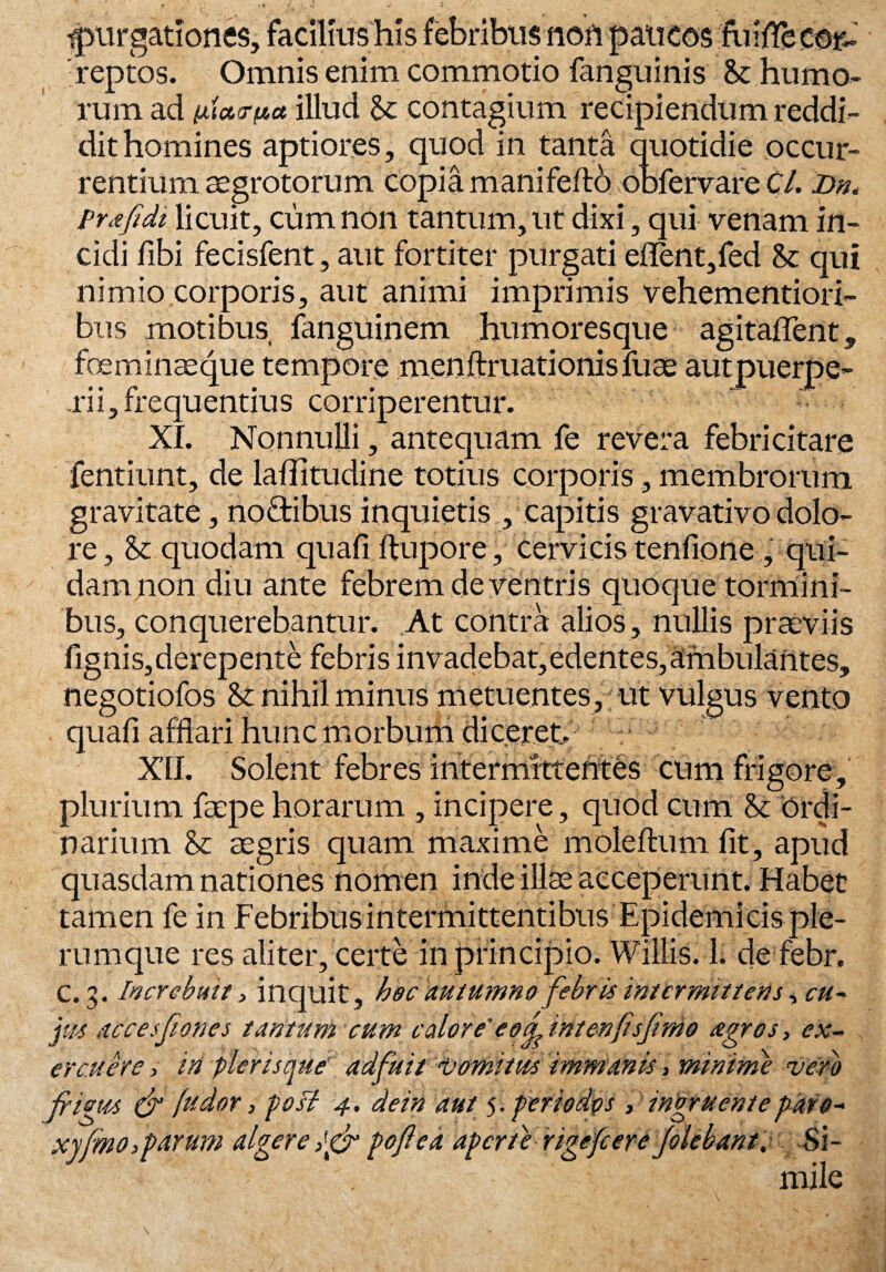 purgationes, facilius his febribus non paucos fiiiflfe cor¬ reptos. Omnis enim commotio fanguinis humo¬ rum ad patrita illud St contagium recipiendum reddi¬ dit homines aptiores, quod in tanta quotidie occur¬ rentium aegrotorum copiam ani felto obfervareC/. Dn, Prafidi licuit, cum non tantum, ut dixi, qui venam in¬ cidi fibi fecisfent, aut fortiter purgati edent,fed St qui nimio corporis, aut animi imprimis vehementiori- bus motibus fanguinem humoresque agitaflent, foeminaeque tempore menftruationisfuae autpuerpe- rii,frequentius corriperentur. XI. Nonnulli, antequam fe revera febricitare fentiunt, de laffitudiiie totius corporis, membrorum gravitate, nodtibus inquietis , capitis gravativo dolo¬ re , St quodam quali, ftupore, cervicis tenfione, qui¬ dam non diu ante febrem de ventris quoque tormini¬ bus, conquerebantur. At contra alios, nullis praeviis fignis,derepente febris invadebat,edentes,ambulantes, negotiofos St nihil minus metuentes, ut vulgus vento quali afflari hunc morbum diceret. XII. Solent febres intermittentes cum frigore, plurium facpe horarum , incipere, quod cum St ordi¬ narium St aegris quam maxime moleftum fit, apud quasdam nationes nomen inde illae acceperunt. Habet tamen fe in Febribus intermittentibus Epidemicis ple¬ rumque res aliter, certe in principio. Willis. 1. de febr. C. 3. Increbuit, inquit , hec autumno febris intermittetis , cu¬ pit accesfiiones tantum cum calore' e 0fi int en fis finio agros, ex¬ ercuere > iti pier is que' adfuit vomitus immanis, minime vero fiigtts (fi fu dor, poB 4, dein aut 5. periodos , ingruente paro- xyfimo,parum algere ,'gfi poflea aperte rigefc er e folebant.~ Si¬ mile