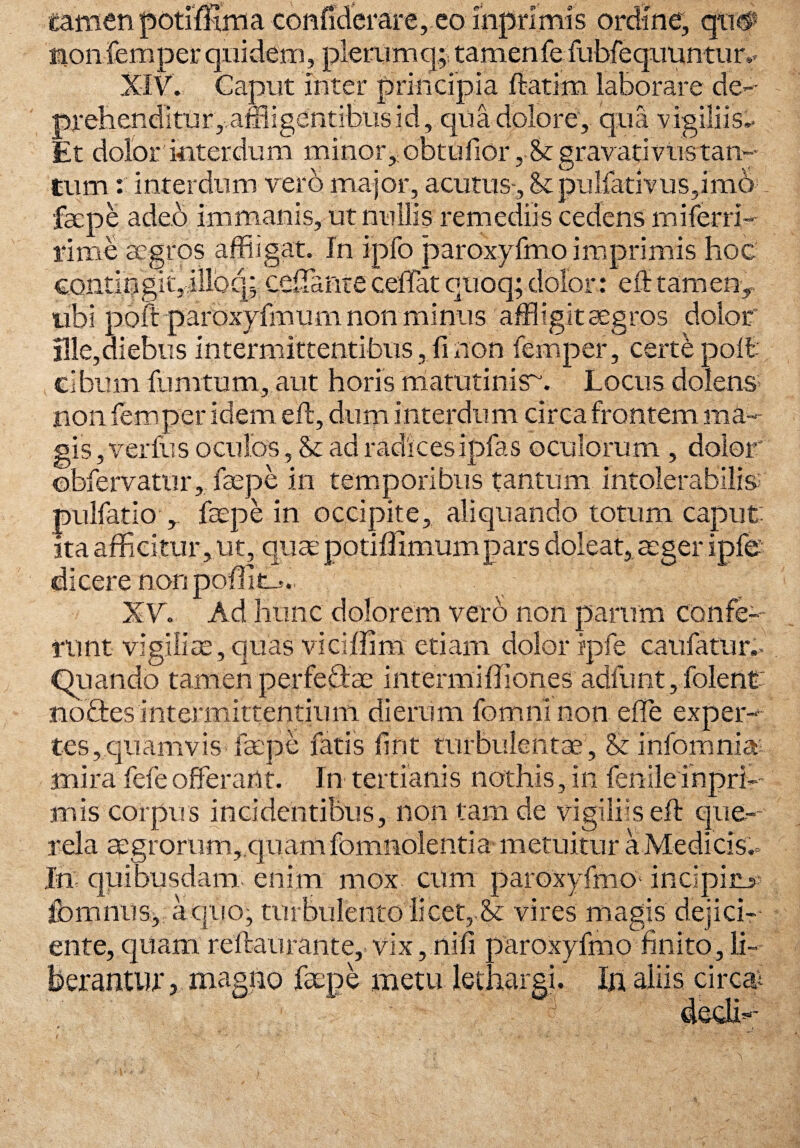 1B*»V tamenpotimma confiderare, eo inprimis ordine, qtw non femper quidem, pieriimq; tamen fefubfequuntur Caput inter principia ftatim laborare de affligentibus id, qua dolore, qua vigiliis Et dolor interdum minor, obtufior, St gravati viis tan¬ tum : interdum vero major, acutus . St pulfativus,imo faepe adeo immanis, ut nullis remediis cedens miferri- rime aegros affligat. In ipfo paroxyfmo imprimis hoc contingit,illbq; cefflanteceffatquoq;dolor: effitamen, ubi poft paroxyfmum non minus affligit aegros dolor !!le,diebus intermittentibus, fi non femper, certe poft cibum fumtum, aut horis matutinis-. Locus dolens non femper idem eft, dum interdum circa frontem ma¬ gis , verfus oculos, St ad radices ipfas oculorum , dolor ©bfervatur, faepe in temporibus tantum intolerabilis pulfatio , faepe in occipite, aliquando totum caput: ita afficitur, ut, quaepotiffimumpars doleat, aeger ipfe dicere non poHim». XV. Ad hunc dolorem vero non parum confe¬ runt vigiliae, quas viciflim etiam dolor ipfe caufatur.- Quando tamen perfeffiae intermiffiones adfunt, folenc nodes intermittentium dierum fomninon effie exper¬ tes, quamvis faepe fatis fint turbulentae, St infomnia: mira fefe offerant. In tertianis nothis, iri fenile in pri¬ mis corpus incidentibus, non tam de vigiliis eft que¬ rela aegrorum,,quam fcmnolentia metuitur a Medi cis, In; quibusdam: enim mox cum paroxyfmo* incipiru- fomnus, a quo, turbulento licet,,Se vires magis dejici¬ ente, quam reftaurante,.vix, nili paroxyfmo finito, li j magno faepe metu lethargi. In aliis circa;