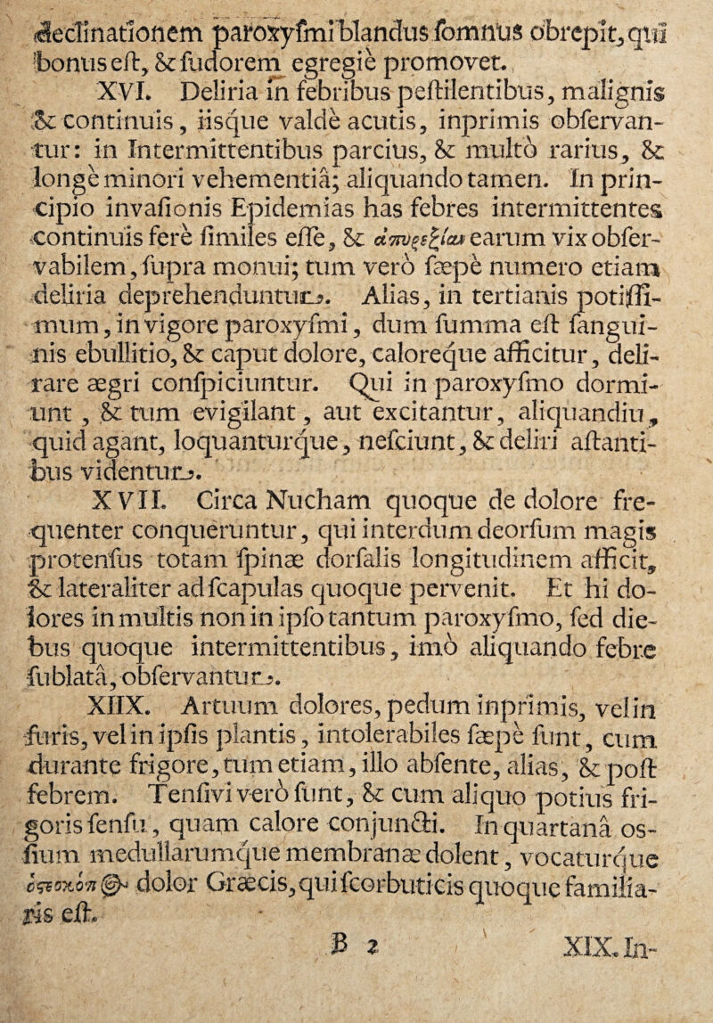 declinationem parosyfmi blandus fomntis obrepit, qui bonus eft, Stfudorem egregie promovet. XVI. Deliria in febribus peffilentibus, malignis Sc continuis, iisque valde acutis, inprimis obfervan- tur: in Intermittentibus parcius, & multo rarius, St longe minori vehementia; aliquando tamen. In prin¬ cipio invafionis Epidemias has febres intermittentes continuis fere fimiles ede, St dm>j>s%aM earum vixobfer- vabilem,fupra monui; tum vero faepe numero etiam deliria deprehenduntum». Alias, in tertianis potiffi- mum, in vigore paroxyfmi, dum fumrna eft Tangui- nis ebullitio. St caput dolore, caloreque afficitur, deli¬ rare aegri confpiciunttir. Qui in paroxyfmo dormi¬ unt , St tum evigilant, aut excitantur, aliquandiu, quid agant, loquantur que, nefciunt. St deliri altanti¬ bus videntum. XVII. Circa Nucham quoque de dolore fre¬ quenter conqueruntur, qui interdum deorfum magis protenfus totam fpinae dorfalis longitudinem afficit, & lateraliter ad fcapulas quoque pervenit. Et hi do¬ lores in multis non in ipfo tantum paroxyfmo, fed die¬ bus quoque intermittentibus, imo aliquando febre fubiata, -obfervantuo. XIIX. Artuum dolores, pedum inprimis, vel in furis, vel in ipfis plantis, intolerabiles faepe funt, cum durante frigore, tum etiam, illo abfente, alias . St poft febrem. Tenfi vi ver 6 fu nt, St cum ali quo potius fri¬ goris fenfu, quam calore conjunfiti. In quartana os- lium medullarumque membrana: dolent, vocaturque c&own dolor Graecis, qui fcorbuticis quoque familia¬ ris eih 3 z , ' ' XIX. In'