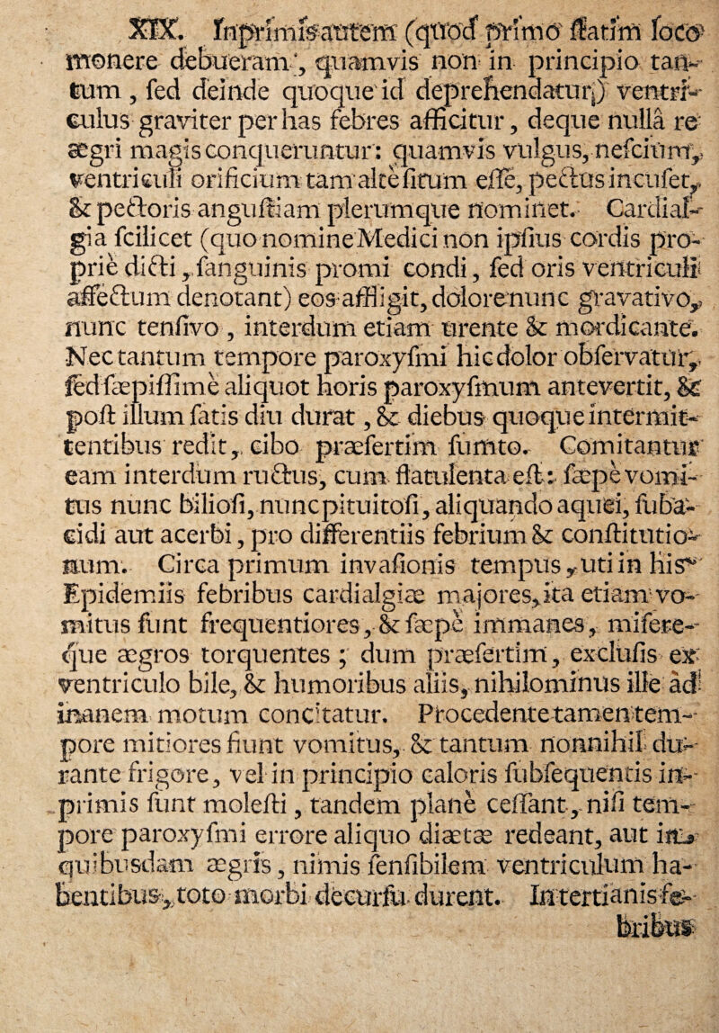 XEJC rn^YimiScttJteM (qtTOa primo' ffatiffi fo__ monere debueram *, quamvis non in principio tan- Cum, fed deinde quoque id deprehendam q) ventri¬ culus graviter per has febres afficitur, deque nulla re* aegri magis conqueruntur : quamvis vulgus, nefcium,. ventriculi orificium tam alteficum ede, pectusincufet,. & peftoris angufliam plerumque nominet. Cardial-- gia fcilicet (quo nomine Medici non ipfius cordis pro¬ prie difti, fanguinis promi condi, fed oris ventriculi affeci uni denotant) eos affligit, dolorenunc gravativoy nunc tenfivo, interdum etiam urente & mordicante. ■Nec tantum tempore paroxyfmi hic dolor obfervatur,  ’ * aroxyfmum antevertit, M w I __7 _,& diebus quoquemtermit tentibus reditcibo praefertim furftto. Comitantor eam interdum ructus, cum flatulenta eff: farpe vomi¬ tus nunc biliofi, nuncpituitofi, aliquando aqnei,fuba- eidi aut acerbi, pro differentiis febrium & conftitutio- isum. Circa primum invafionis tempus ,• uti in his^ Epidemus febribus cardialgite majores,ita etiam vo¬ mitus funt frequentiores, ik fsepe immanes , mifere-- que aegros torquentes ; dum praefertim, exclufis ex' ventriculo bile, & humoribus aliis, nihilominus ille ad' inanem, motum conctatur. Procedente tamentem-*- pore mitiores fiunt vomitus,. & tantum nonnihil du¬ rante frigore, vel in principio caloris fubfequentis in-- primis funt molefti, tandem plane cefTant,.nifi tem¬ pore paroxyfmi errore aliquo diaetae redeant, aut iit» quibusdam aegris, nimis fenfibilem ventriculum ha- bentibuSi. toto morbi decurfu durent. In tertianisfie-