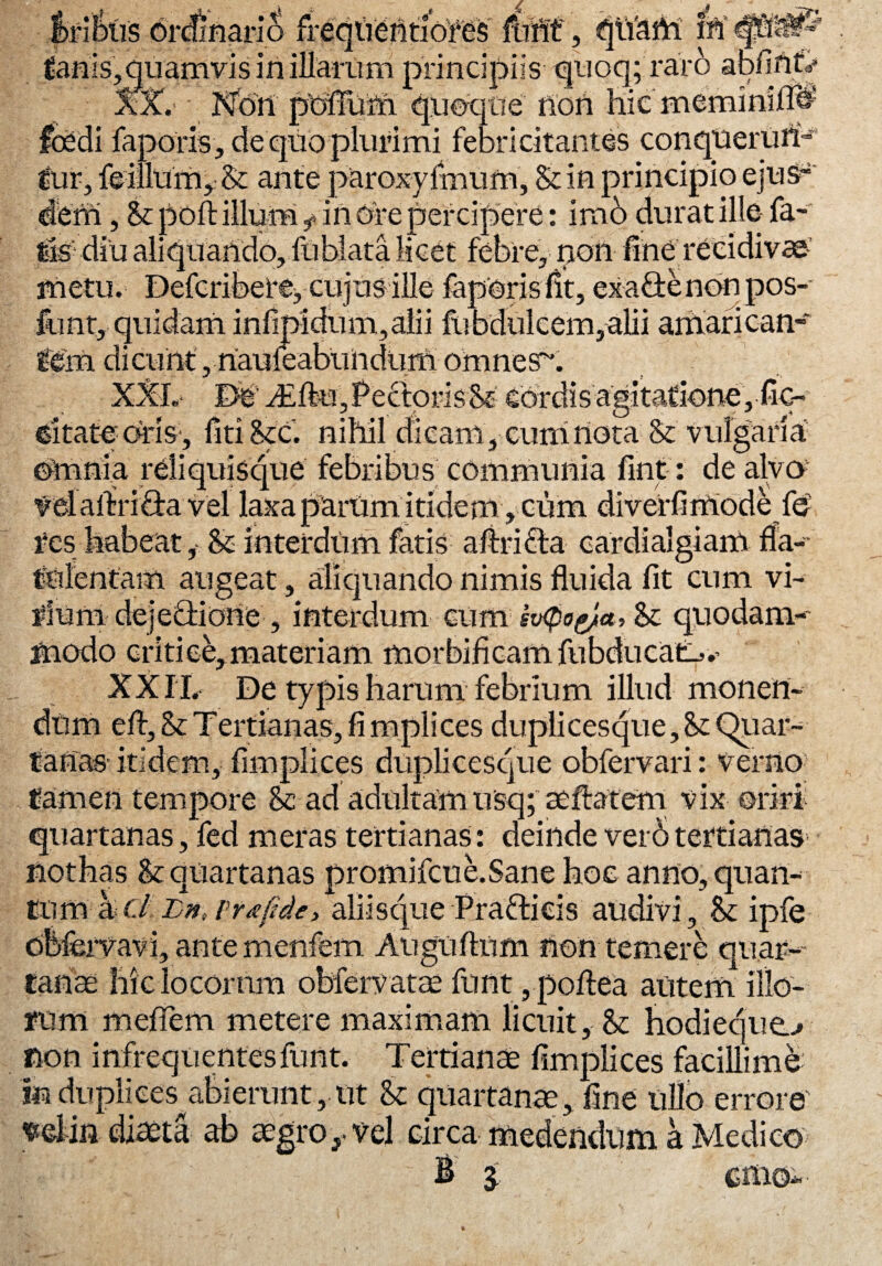 f>riikis drStianS frequentiofes IbHt', qtiam ^aflis, quamvis in illarum principiis quoq; raro apfinf^ AX. Non poffum quoque non hic meminilTO foedi faporis, deqiioplurimi febricitantes conquerun¬ tur, feillum, & ante paroxyimum, St in principio ejus^ derfl, St poft illum f in Ore percipere: imo durat ille- fa¬ tis'- diu aliquando, fublata licet febre, rioii fine recidivae-' metu. Defcriberej cujus ille feperisfit, exa&enonpos- funt,-quidam infipidum,alii fubdulcem,alii amarican¬ tem dicunt, nauieabtindum omnesx XXL- De'dEftu,PedprisSt cordis agitatione, fic- dtateoris-, liti Stc. nihil dicam , cum nota & vulgaria Omnia reli quisque febribus communia fint: de alvo vel aftri &a vel laxa pani mi ride m, cum di verfi mode fe res habeat, & interdum fatis aftricta cardialgiam fla- talentam augeat, aliquando nimis fluida fit cum vi- #ium dejedriorie, interdum cum ev<pogjia, St quodam-- snodo critice, materiam morbificamfubducat-».’ XXII. De typis harum febrium illud monert- efl, & T ertianas, fi mplices dupli cesque, St Quar¬ tanas-itidem, fimplices duplicesque obfervari: verno tamen tempore Sc ad adultamu§q; aeftatem vix oriri quartanas, fed meras tertianas: deinde ver6 tertianas nothas St quartanas promifcue.Sane hoc anno, quan-- tum kcl Lnt rrxfide, aliisque Prafrieis audivi, St ipfe cbfervavi, ante menfem Auguflnm non temere quar¬ tanae hiclocornm obfervatae funt, poftea autem illo¬ rum meffem metere maximam licuit. St hodieque..* non infrequentes funt. Tertianae fimplices facillime m duplices^abierunt, ut St quartanae, fine ullo errore' ^elin diaeta ab aegros vel circa medendum a Medico b a