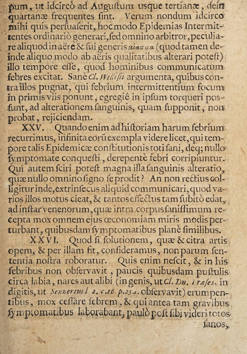 pum» ut idcirco ad Auguftum usque tertiariae, delif quartanae frequentes fint. Verum nondum idcirco Mihi quis perfuaferit, hoc modo Epldemias Intermit¬ tentes ordinario generari,feci omnino arbitror, pe culi a- re aliquod in aere & fui generisu&tWtfa (quod tamen de¬ inde aliquo modo ab aeris qualitatibus alterari poteft) illo tempore efte, quod hominibus communi catum febres excitat. Sane cl. Wilitfu argumenta, quibus con¬ tra illos pugnat, qui febrium intermittentium focum in primis viis ponunt , egregie in ipfuni torqueri pcs~ funt, ad aiferationem fanguinis, quam fupponit , no» probat, rejiciendam. XXV. Quando enim ad hiftoriam harum febrium recurrimus, infinita eoru exempla videre licet,qui tem¬ pore talis Epidemicae conftitutionis toti fani, deq; nullo* fymptomate conquefti, derepente febri corripiuntur. Qui autem fciri poteft magna illa fanguinis alteratio, quae nullo omnino figno fe prodit? An non reftius col¬ ligitur inde,extrinfecus aliquid communicari,quod va¬ rios illos motus cieat, & tantos effeftus tam fu bito edat,- ad inftarvenenorum, quae intra corpusfanifiimum re¬ cepta mox omnem ejus oeconomiam miris modis per-* turbant, quibusdam fymptomatibus plane fi milibus. XXVI. Quod fi folutionem, quae & citra artis*, opem, Scper illam fit, confideramus, non parum fen-* tentia noftra roboratur. Quis enim nefeit, & in liis febribus non obfervavit, paucis quibusdam puftulis .circa-labia, nares aut alibi (in genis, ut Cl. Dn. ir&fes^ in* digitis, ut 'seme-nml obfervavit) erumpen¬ tibus, mox cefiare febrem, & qui antea tam gravibus Au pciutopcit libi v,itiem eros