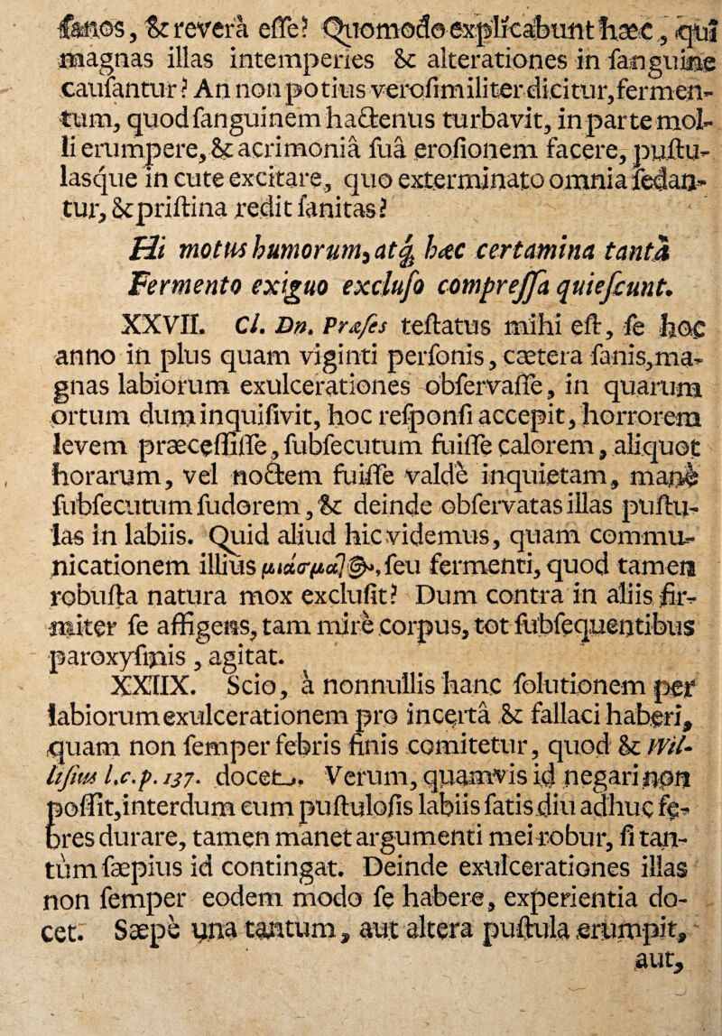 ■Canos, tz revera effe? explicafeimtfiseje, «qui magnas illas intemperies <k alterationes in fanguiiie caufantur? An non potius verofimiliter dicitur,fermen¬ tum, quodfanguinem hafitenus turbavit, in parte mol¬ li erumpere, & acrimonia fua erofionem facere, puftu- lasque in cute excitare, quo exterminato omnia feta-, tur, ikpriftina redit fanitas? Hi motus humorum, at% haec certamina tanta Fermento exiguo exclufo comprejja quiefaint. XXVII. Cl. Dn. Pr&fes teftatus mihi eft, fe hoc anno in plus quam viginti perfonis, caetera fanis,ma- gnas labiorum exulcerationes obfervalTe, in quarum ortum duminquifivit, hoc refponfi accepit, horrorem levem praeceffiffe, fubfecutum fuifle calorem, aliquot horarum, vel noctem fuiffe valde inquietam, mane fubfecutum fudorem, 'St deinde obfervatas illas pullu¬ las in labiis. Quid aliud hic videmus , quam commu¬ nicationem illius uix<r(jt,ct]&,teu fermenti, quod tamen robulta natura mox exclufit? Dum contra in aliis fir¬ miter fe affigens, tam mire corpus, tot fiibfequentibus paroxyfipis, agitat. XXIIX. Scio, a nonnullis hanc folutionem per labiorum exulcerationem pro incerta fallaci haberi, quam non femper febris finis comitetur, quod U wil- hfm l.c.p. 137• docete. Verum, quamvis id negari npn poffit,interdum eum puftulofis labiis fatis diu adhuc fe¬ bres durare, tamen manet argumenti mei robur, fi tan¬ tum faepius id contingat. Deinde exulcerationes illas non femper eodem modo fe habere, experientia do¬ cet: Saepe una tantum, aut altera pullula erumpit, aut.