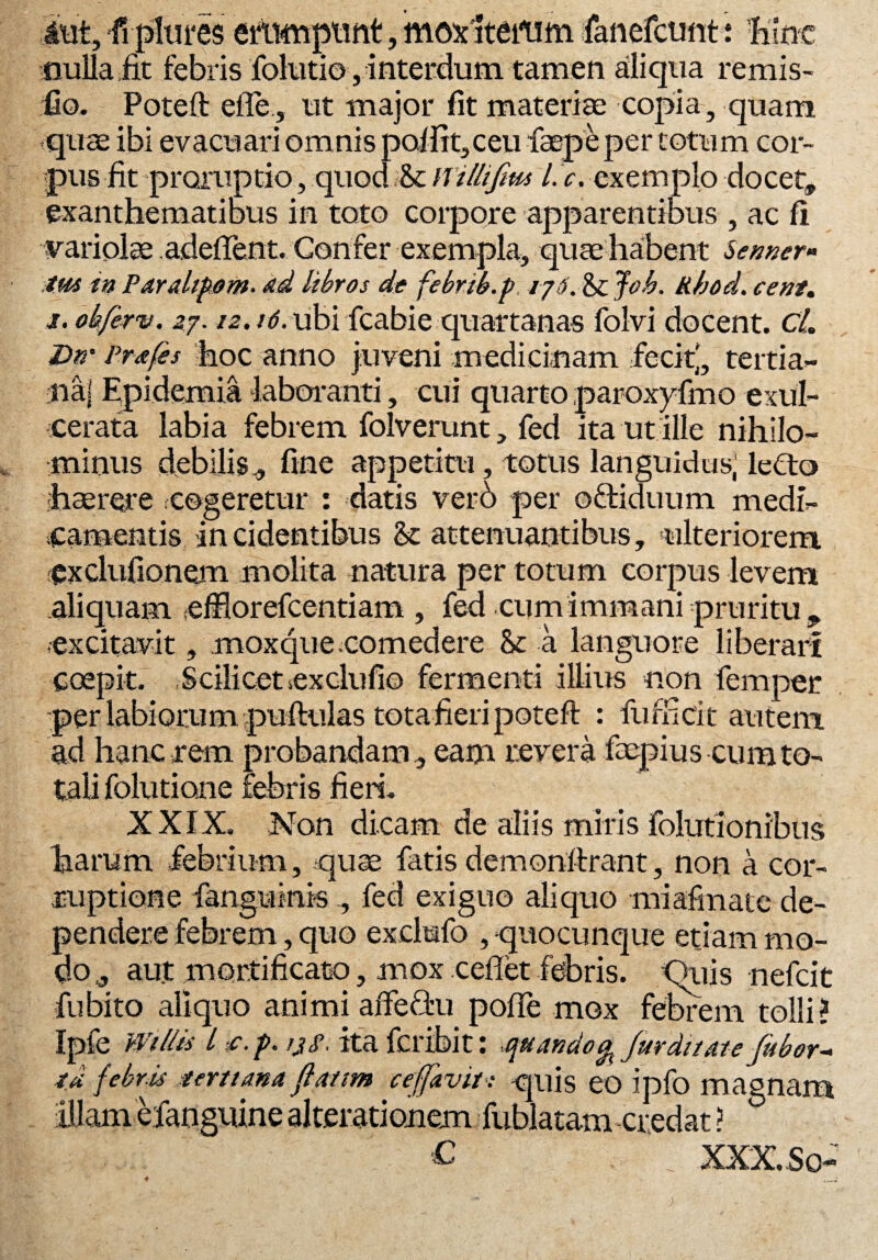 atit, fiplm*es ertimptmt, moxlteinm fanefctmtt hinc nulla fit febris folutio , interdum tamen aliqua remis- fio. Poteft effe, ut major fit materiae copia, quam quae ibi evacuari omnis polfit, ceu faepeper totum cor¬ pus fit proruptio, quocUScwiltijm l. c. exemplo docet, exanthematibus in toto corpore apparentibus , ac fi variolae adeflent. Confer exempla, quae habent Semer» tus in Paraliam, dd libros de febrib.p, i j6. & Joh. kbod. cent. i. obferv. 27.12.16. ubi fcabie quartanas folvi docent. CL Dn' Prafes hoc anno juveni medicinam fecitj, tertia- Jiaj Epidemia laboranti, cui quarto paroxyfmo exul¬ cerata labia febrem folverunt, fed ita ut ille nihilo¬ minus debilis * fine appetitu, totus languidus, leCto haerere cogeretur : datis verb per oftiduum medi¬ camentis incidentibus & attenuantibus, 'ulteriorem, exclufionem molita natura per totum corpus levem aliquam efflorefcentiam , fed cum immani pruritu , .excitavit, moxquecomedere & a languore liberari coepit. Scilicet .exclufio fermenti illius non femper per labiorum puftulas tota fieri poteft : fuffici t autem ad hanc rem probandam, eam revera faepius cum to¬ tali folutione febris fieri. XXIX. Non dicam de aliis miris folutionibus harum febrium, quae fatis demonftrant, non a cor¬ ruptione fianguinrs , fed exiguo aliquo miafinate de¬ pendere febrem, quo exclufo , quocunque etiam mo¬ do j, aut mortificato, mox ceflet febris. Quis nefcit fu bito aliquo animi affeftu polle mox febrem tolli? Ipfe Wtllis / c, p. jjf. ita fcribit: -quando % fur ditate Jubor~ aj febris tertiana fiatim cefjavit: quis eo ipfo magnam illam efanguine alterationem fublatam credat ? ,C XXX..So*