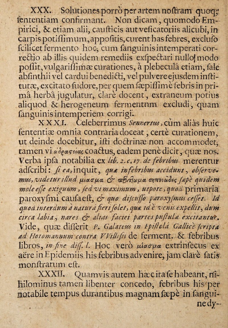 XXX., Solutiones porro per artem tioftram quoq;! lentendam confirmant., Non dicam, quomodo Em¬ pirici, & etiam alii, caudicis aut velicatoriis alicubi, in carpis potiffimum ,appofitis,curent has febres, exclufo fcilicet fermento hoc, cum fanguinis intemperati cor- reftio ab illis quidem remediis exfpeftari nullojmodo poffit, vulgari ffimae curationes, a plebecula etiam, fale abfinthii vel cardui benedifti, vel pulvere ejusdem infti- tutae, excitato fudore,per quemfaepiflime febris in pri¬ ma herba jugulatur,, clare docent , extraneum potius aliquod & herogeneum fermentnm excludi, quam fanguinis ihtermp eri em corri gi'. XXXI. Celeberrimus Sennertm, cum alias huic lentendae omnia contraria doceat, certe curationem, ut deinde docebitur, illi doGrinse non accommodet, tamen vi coaftus, eadem pene dicit, quae nos. Verba ipfa notabilia ex hb. z.c, tj. de. febribus merentur adfcribi: fi linquit, qua in febribus accidunt, obferve« mm, videtur illud piaa-pa & uStfccpa oqmvubss fife quidem moleeffe exiguum, /ed vi maximum, ut pote. , quod- primaria paroxyfmi.caufaeft, & quo dt/cujjb paroxyfmm ceffet, Id quoci interdum d natura'Jierifiolet, qua id e venu expellit3 dum circa labianares fr alias faciei paries pufiula excitantur. Vide, quae dillerit P. Galitum in tpiflcla Gallice 7cripta ad Hotomannum contra V Vili fit de ferment., & febribus libros, in fine difi. I. Hoc vero phacrpa extrinfecus ex aere in Epidemiis his febribus advenire, jam clare fatis, monftratum eft., po . to; XXXII. Quamvis autem haec ita fehabeant, ni¬ hilominus tamen libenter concedo, febribus his per notabile tempus durantibus-magnamfaepe in fangui-