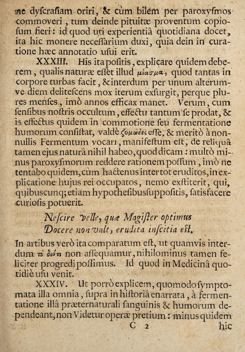 aie -dyTcrafiam oriri. St cum bilem per paroxyfhros commoveri, tum deinde pituitae proventum copio- fum fieri: id quod uti experientia quotidiana docet, ita hic monere necefiarium duxi, quia dein in cura¬ tione haec annotatio ufui erit. XXXIII. His ita pofitis, explicare quidem debe¬ rem, qualis naturae effet illud pUtrt«a, quod tantas in corpore turbas facit, St interdum per unum alterum- ve-diem delitefcens mox iterum exfurgit, perque plu- res menfes., imb annos efficax manet. Verum, cum fenfibus noftris occultum, effefitu tantum fe prodat. St is effeflnis quidem in commotione feu fermentatione humorum confiffcat, valde ^««ksefie, 8t merito a non¬ nullis Fermentum vocari ,manifeftum eit, de reliqua tamen ejus natura nihil habeo,quod dicam: multo mi¬ nus paroxjdmorum reddere rationem pofiiim, imo rie tentabo quidem, cum haOrenus inter tot eruditos,in ex¬ plicatione hujus rei occupatos, nemo exftiterit, qui, qqibuscunq; etiam hypothefibusfuppofitis, fatisfacere curiofis potuerit. Ne [cire ipeJle, qu<e Magi fler optimm ■Docere nonvult, erudita infeitia eB„ ‘In artibus verb ita comparatum eft, ut quamvis inter¬ dum 75 hon non adequamur,nihilominus tamen fe¬ liciter progredi poffimus. Id quod in Medicina quo¬ tidie ufu venit. XXXIV. Ut porro explicem, quomodofympto- rnata illa omnia, fupra in hiftoria enarrata, a fermen¬ tatione illa praeternaturali fanguinis & humorum de¬ pendeant, non Videtur operae pretium: minus quidem C 2 hic