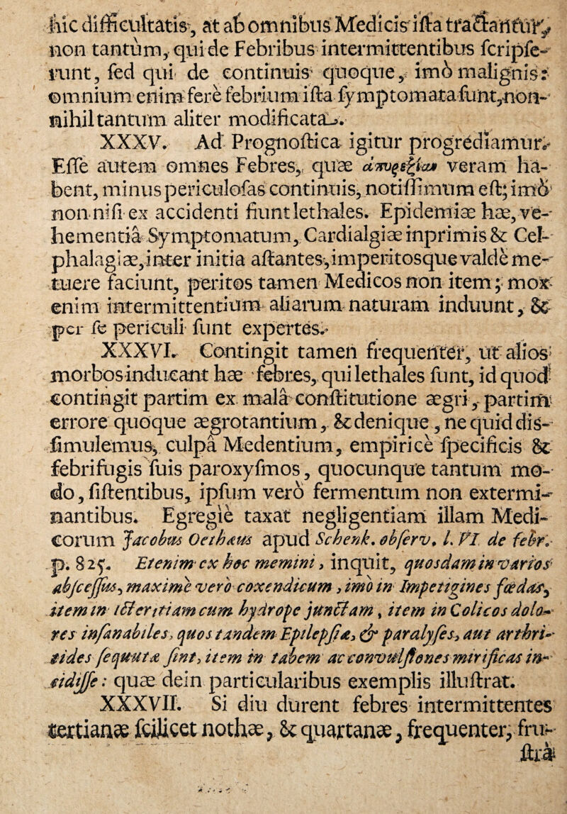 liic difficultatis, at ab omnibus Medicis illa tisa<Sant\i'r'2» non tantum, qui de Febribus intermittentibus fcripfe- i‘unt, fed qui. de continuis’ quoque y imb malignis? ©mnium enim fere febrium ilia fymptornata funt,non~ nihil tantum aliter modificata-». XXXV. Ad Prognoflica igitur progrediamur^ EfTe autem omnes Febres,, quae dmfegfa* veram ha¬ bent, minus periculofas continuis, notifiimum eft; im& non. ni fi-ex accidenti fiunt lethales. Epidemis hae, ve¬ hementia Symptomatum, Cardialgiae inprimis & Cel- phalagiae,inter initia altantes,imperitosque valde me¬ tuere faciunt, peritos tamen Medicos non item; mox- enim intermittentium aliarum naturam induunt, per fe periculi funt expertes;» XXXVL Contingit tamen frequentet, ut alios; morbos inducant hae febres, qui lethales funt, idquod- contingit partim ex mala conltitmtione aegri-,- partii» errore quoque aegrotantium, & denique, ne quid dis- fimulemus, culpa Medendum, empirice fpecificis St febrifugis Tuis paroxyfmos, quocunque tantum mo¬ do , fiftentibus, ipfum vero fermentum non extermi¬ nantibus. Egregie taxat negligentiam illam Medi¬ corum Jacobm Oethaus apud Schenk. obfcrv, L FI de febfr p. 825. Etenim cx hoc memini, inquit, quosdam in varios abjcejjds^ maxime vero coxendicum, imo in Impetigines fddas'i item m tfferttiam cum hydrope junffam, item in Colicos dolo* res infanabiles, quos tandem Eptlepjta,&paralyfis, aut arthri iides fequ-uta fini) item in tabem acconvuifiones mirificas in~ cidijfe: quae dein particularibus exemplis illuftrat. XXXVII. Si diu durent febres intermittentes «ertianae fcilicet nothae& quartanae, frequenter, frus¬ to ‘a / -/