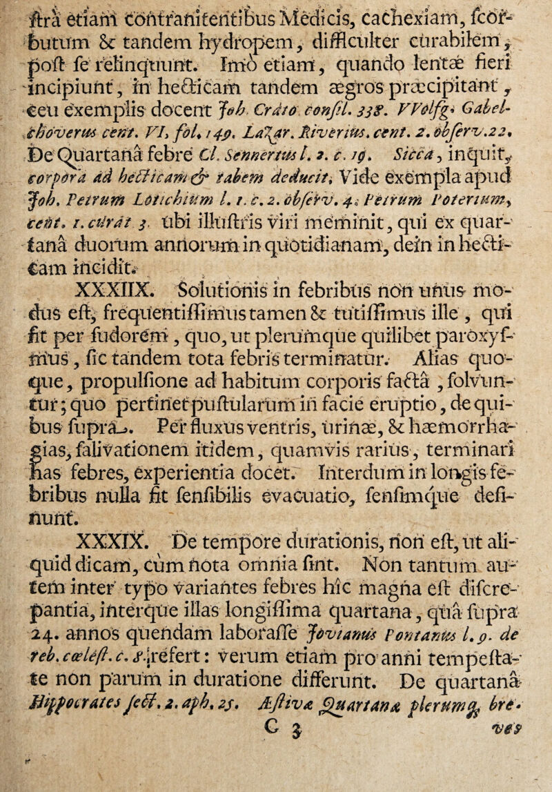 ftra etiaril tofitfaftiferitifeus Medicis, cachexiam, fcbr- butum & tandem hydropem , difficiliter curabilem* poft fe relinquunt. Imb etiam, quando lentae fieri incipiunt , in-helicam tandem aegros praecipitant , ceu exemplis docent Job Crdto confli. 33$. VVolfg. Gabel- ihdverm cent. VI> folt 14$, La7^ar. River tus. cient. 2. bbjbv.22. De Quartana febre Cl. Semertus l. 2. e. /g. Sida, inquit, corpora ad bellicam & tabem deducit i Vide exempla apud 'tyh. Petrum Loiichium L 1. c. 2. abfetv, 4Petrum Potenum, teitt. i.cUrdt 3. ubi illuftfis viri meminit, qui ex quar¬ tana duorum annorum in quotidianam, dein inheCti- €am incidit* XXXIIX. Solutionis in febribus non uniis mo¬ dus effi frequentiffimus tamen St tutiffimiis ille , qiti fit per fudorem, quo, ut plerumque quilibet paroxyf- jriuS, fic tandem fota febris terminatur. Alias quo¬ que, propulfione ad habitum corporis fafta ,folvun- tur; quo pertinet pullularum in facie eruptio, de qui¬ bus fuprSL». Per fluxus ventris, urinae. St haemorrha- *ias,falivationem itidem, quamvis rarius, terminari ias febres, experientia docet. Interdum in longis fe¬ bribus nulla fit fenfibilis evacuatio, fenftmque defl¬ uunt. XXXIX. ^ De tempore durationis, non eft, ut ali¬ quid dicam, cum nota omnia firtt. Non tantum au¬ tem inter typo variantes febres hic magna eft difcrc- pantia, interque illas longiffima quartana, qua ftipra' 24. annos qtiendam laborafte Jovtarm Pont antes l.p. de ■teb. cteUfi. t. «f.jrefert: verum etiam pro anni tempefta- te non parum in duratione differunt. De quartana Jlippotrates Je£t. 2. aph, 23. Aftiva Quartana plerumfy bre. G $ vet