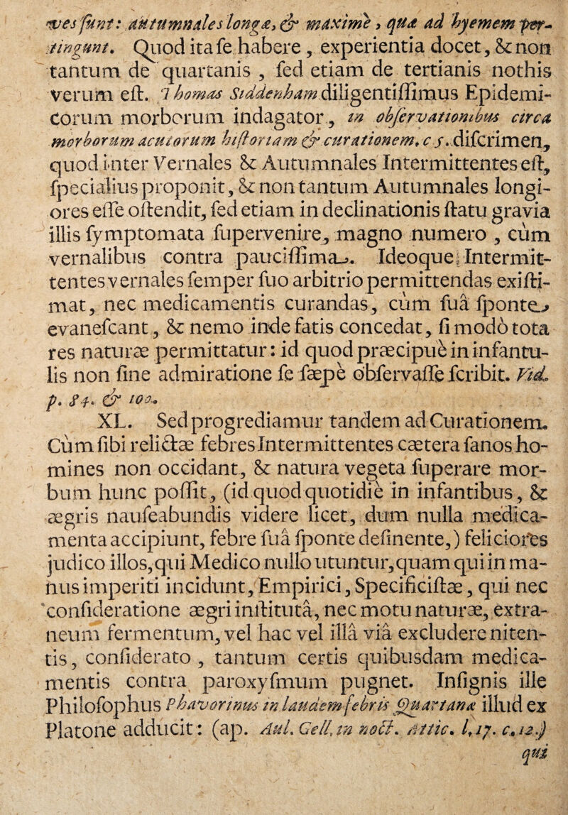 wesfknt: .aHtumnales longa, & maxime, qua ad kyemem fer- ■tingunt. Quod ita fe habere, experientia docet, .& non tantum de quartanis , fed etiam de tertianis nothis verum eft. 7 homo* Stddenbam.ditigentitfimus Epidemi¬ corum morborum indagator, m objervatiombm circa morborum acutorum hi floriam & curationem, r / . difcrimen, quod inter Vernales <k Autumnales Intermittentes eft, fpecialius proponit, & non tantum Autumnales longi¬ ores efte offendit, fed etiam in declinationis ftatu gravia illis fymptomata fupervenire, magno numero , cum vernalibus contra pauciffima-j. Ideo que, Intermit¬ tentes vernales femper fuo arbitrio permittendas exifti- mat, nec medicamentis curandas, cum fua fponte.-» evanefcant, & nemo inde fatis concedat, fi modo tota res naturae permittatur : id quod praecipue in infantu¬ lis non fine admiratione fe faepe obfervafle fcribit. Vid. p. s & to a, XL. Sed progrediamur tandem ad Curationem. Cum fibi reliffae febres Intermittentes caetera fanos ho¬ mines non occidant. St natura vegeta fuperare mor¬ bum hunc poffit, (id quod quotidie in infantibus , & aegris naufeabundis videre licet, dum nulla medica¬ menta accipiunt, febre fua fponte delinente,) feliciores judico illos,qui Medico nullo utuntur,quam qui in ma¬ nus imperiti incidunt. Empirici, Specificiftae, qui nec confideratione aegri inftituta, nec motu naturae, extra¬ neum fermentum, vel hac vel illa via excludere niten¬ tis, confiderato , tantum certis quibusdam medica¬ mentis contra paroxyfmum pugnet. Infignis ille PhilofophllS Phavonnm in laudem febrit Quartana illud ex Platone adducit: (ap, Aul. Geli,m noli. Miic. I,ij. c.,/j,J