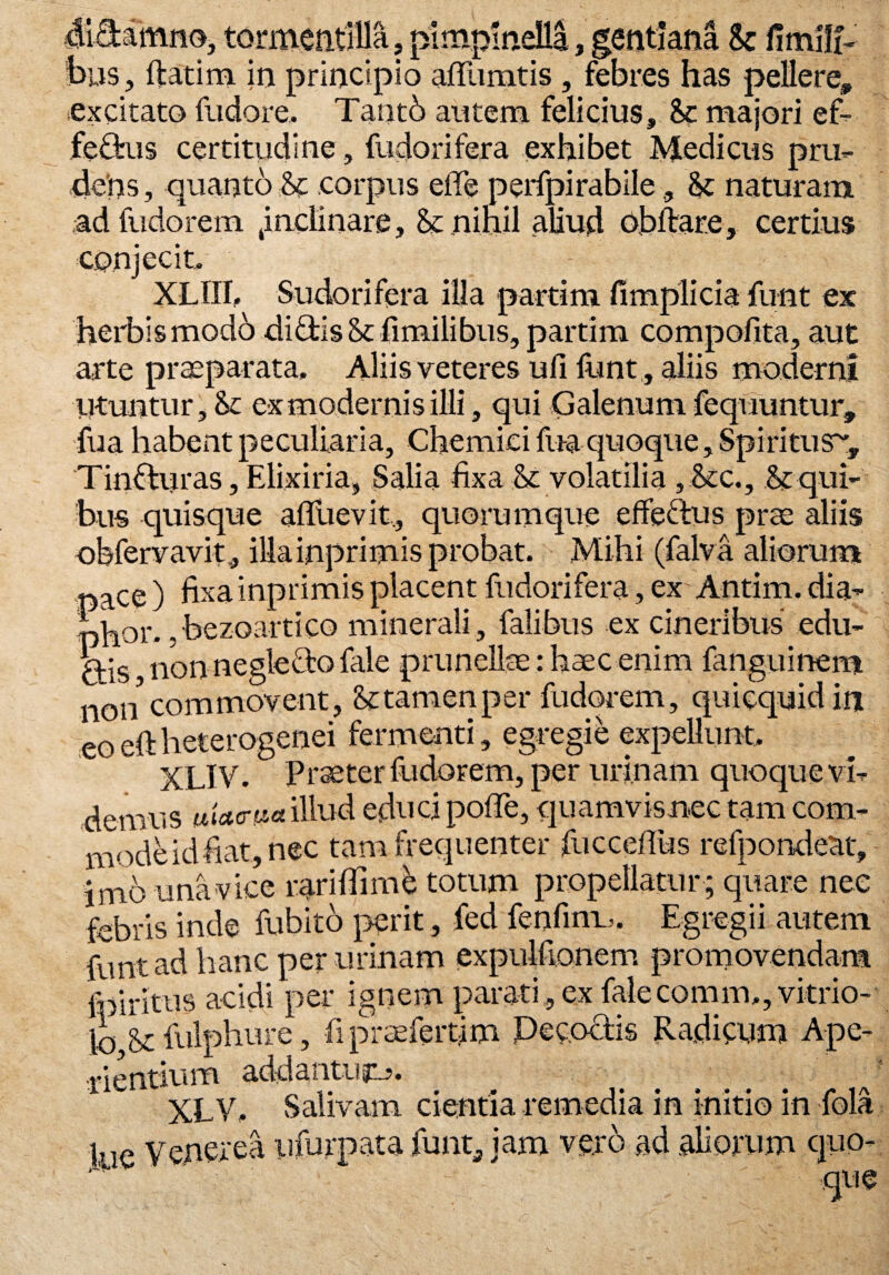 9 didamno, tormentilla, plmpinella, gentiana & fimilfe bus, ftatim in principio affiimtis, febres has pellere, excitato fudore, Tantb autem felicius, &c majori ef- fedus certitudine, fudorifera exhibet Medicus pru¬ dens , quanto corpus effe perfpirabile, & naturam adfudorem Jnciinare, Sc nihil aliud obldare, certius conjecit. XLIII. Sudorifera illa parti m fimplicia funt ex herbis modo didis &fimilibns,partim compofita, aut arte praeparata, Aliis veteres ufi iunt , aliis moderni Utuntur, & ex modernis illi, qui Galenum fequuntur fua habent peculiaria, Chemici fua quoque, Spiritusr Tindiiras, Elixiria, Salia fixa & volatilia , &c., & qui¬ bus quisque afluevit, quorumque effedus prae aliis obfervavit, illainprimis probat. Mihi (falva aliorum nace ) fixa inprimis placent fudorifera, ex' Antim. dia- nhor. . bezoartico minerali , falibus ex cineribus edu- kis non negledo fale prunellae: haec enim fanguinem non commovent, Sttamenper fudorem, quiequidin eoeftheterogenei fermenti, egregie expellunt, XLIV. Praeter fudorem, per urinam quoque vi- demus illud educi poffe, quamvisnec tam com¬ mode id fiat, nec tam frequenter fuccefius refpondeat, jmb unavice rari (fi me totum propellatur; quare nec febris inde fubito perit, fed fenfin-u. Egregii autem funt ad hanc per urinam expulfionem promovendam • _ * 1 * nxr (o 1 c\ r A m 1-V\ a trientium addantugi?, XLV, Salivam cientia remedia in initio in fola lue Venerea ufurpata funt* jam vero ad aliorum quo-