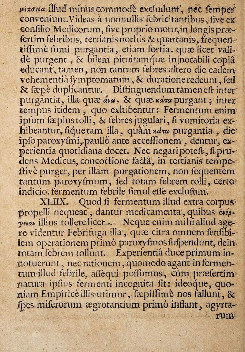 pixetta Illud mnitis commodi excludunt', nec fempei' conveniunt.Videas a nonnullis febricitantibus, five ex -confilio Medicorum, five proprio motu1, in longisprae- fertim febribus, tertianis nothis St quartanis, frequen- tiflime fumi purgantia, etiam fortia, quse licet vali¬ de purgent , & bilem pituitam que in -notabili copia educant,tam en, non tantum febres altero die eadem vehementia fymptomatum , & durationeredeunt, fed & faepe duplicantur. Diftinguendumtamenefi: inter' purgantia, illa quae «!-«» & quae «a-ra purgant; inter' tempus itidem , quo exhibentur r Fermentum enim5 ipfum faepius tolli, St febres jugulari, fi vomitoria ex¬ hibeantur, fiquetam illa, quam num purgantia , die- ipfo paroxyfmi , paullb ante acceflionem , dentur, ex¬ perientia quotidiana docet. Nec negari poteft , fi pru¬ dens Medicus, concoftione fada, in tertianis tempe- ftiv e purget, per illam purgationem, non fequentem tantum paroxy fmum, fed totam febrem tolli, certo indicio, fermentum febrile fimul elTe exci u fu m. XLIIX. Quod fi fermentum illud extra corpus5 propelli nequeat, dantur medicamenta, quibus ottfh- yMcun illius tollere licet_>. Neque enim mihi aliud age¬ re videntur Febri fuga ilia, quae citra omnem fenfibi-- lem operationem primo paroxyfmosfufpendunt,dein- totam febrem tollunt. Experientia duce primum in¬ notuerunt , nec rationem, quomodo agant in fermen¬ tum illud febrile, aflequi poflumus, cum praefertinr natura'ipfius'fermenti incognita fit: ideoque, quo¬ niam Empirice illis utimur , fsepiflime nos fallunt, & fpes miferorum aegrotantium primo inflant, agyrta- fum