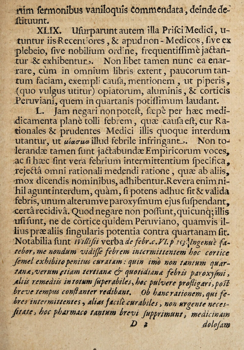 itim termonibus vaniloquis Commendata, deinde de- Rituum. XLIX. Ufurparuntatitem illa PrifciMedici, u- tiintur iisRecenuores, St apud non - Medicos, five ex plebeio, five nobilium ordne, frequentiflim e j affan¬ tur -St exhibentur^. Non libet tamen nunc ea enar¬ rare, cum in omnium libris extent, paucorum tan¬ tum faciam, exempli caufa, mentionem, ut piperis , (quo vulgus utitur) opi a torum, aluminis, St corticis Peruviani, quem in quartanis potiffimum laudant. L. Jam negari nonpoteft, fsepe per haec rnedi- dicamenta plane tolli febrem, quae caufa eft, cur Ra¬ tionales St prudentes Medici illis quoque interdum utantur, ut uiacrua illud febrile infringant^. Non to¬ leranda tamen funt ja&abundae Empiricorum voces, ac fi haec fint vera febrium intermittentium fpecifica, fejefta omni rationali medendi ratione, quae ab aliis, ■mox dicendis nominibus, adhibentur.Revera enim ni¬ hil agunt interdum, quam, fi potens adhuc fit St valida febris, unum alterumve paroxyfmum ejus fufpendant, certa recidiva. Quod negare non pofllint, qui cunq; illis ufifunt, ne de cortice quidem Peruviano, quamvis il¬ lius prae aliis fingularis potentia contra quartanam fit. Notabilia funt ifillijiiverba defcbr.c,FI.pJt3‘\lngenu\ fa- tebor, me nondum vidijje febrem intermittentem hoc cortice femel exhibito penitus curatam: quin imo non tantum quar- tanayverum£tiam tertiana & quotidiana febris paroxyfmi, Ahis remediis in totumJuperabiles, hoc pulvere profliaari,posl breve tempus conflant er redibant. Ob hanc rationem, qui fe¬ bres intermittentes, dias facite.curabiles, non urgente nece s- fiiate* hoc pharmaco tantum brevi fupprimunt, medicinam 10 z .dolojam