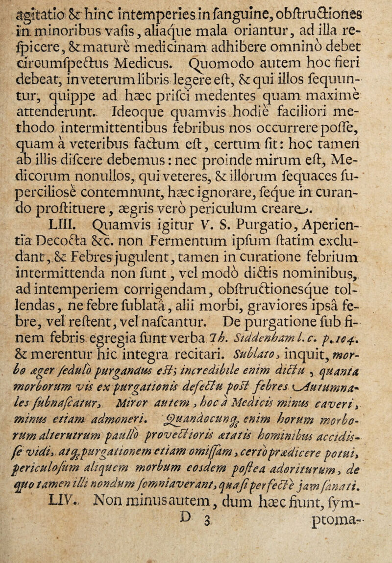 agitatio St hinc intemperies in fanguine, obftru&iones in minoribus vans, aliaque mala oriantur, ad illa re- fpicere, St mature medicinam adhibere omnino debet dreumfpe&us Medicus. Quomodo autem hoc fieri debeat, in veterum libris legere eft, St qui illos fequun- tur, quippe ad haec prifci medentes quam maxime attenderunt.. Ideoque quamvis hodie faciliori me¬ thodo intermittentibus febribus nos occurrere pofte, quam a veteribus factum eft, certum fit: hoc tamen ab illis difcere debemus: nec proinde mirum eft, Me¬ dicorum nonullos, qui veteres. St illbrum fequaces fu-' perciliose contemnunt, haec ignorare, feque in curan¬ do proftituere, aegris vero periculum crearo. LIII. Quamvis igitur V. S. Purgatio, Aperien¬ tia Decofta Stc. non Fermentum ipfum ftatim ex elu¬ dant,. Se Febres jugulent, tamen in curatione febrium intermittenda non funt, vel modo dibfcis nominibus,, ad intemperiem corrigendam, obftruftionesque tol¬ lendas, ne febre fublata, alii morbi, graviores ipsa fe¬ bre, vel reftent, vel nafcantur. De purgatione fub fi¬ nem febris egregia funt verba lh. Siddenhaml.c. £.104.. St merentur hic integra recitari. Sublato, inquit, mor¬ bo ager feduto purgandus eIt i incredibile enim dictu , quanta morborum vis expurgationis- defettu pofi febres K_s4utumna~ lesfubnafcatur, Miror autem, hoc a Medicis minus caveri ,■ minus etiam admoneri, ffuandocun^ enim horum morbo¬ rum alterutrum p au ito provectioris at at is hominibus accidis- (e vidi, atep,purgationem etiam omiffam, certopradicere potui, periculofiim aliquem morbum eosdem pofi e a ador iturum, de qpso tamen illi nondum femniaverant, qua fi perfefte jam fana ti. UVNon minus autem, dum haec fiunt, fym- 3 , p torna-