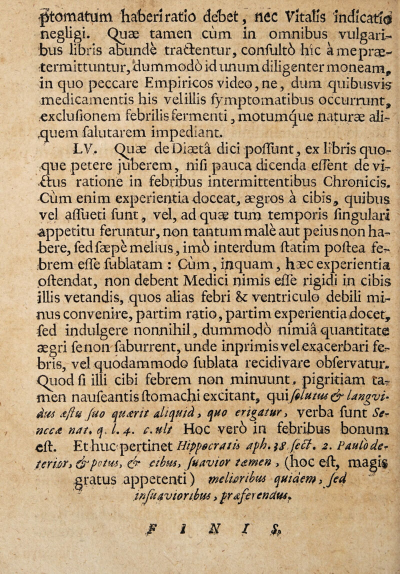^tornatum haberi ratio debet, nec Vitatis ‘indicatio negligi. Quae tamen cum in omnibus vulgari¬ bus libris abunde tractentur, confultb hic ameprae- termittu-ntur, dummodo id unum diligenter moneam, in quo peccare Empiricos video, ne, dum quibusvis medicamentis his veliUis fymptomatibus occurrunt, exdufionem febrilis fermenti, motumque naturae ali¬ quem falutarem impediant. LV. Qtiae de Diaeta dici polTLint, ex libris quo¬ que petere juberem, nifi pauca dicenda edent de vir Ctus ratione in febribus intermittentibus Chronicis, Cum enim experientia doceat, aegros a cibis, quibus vel afliieti funt, vel, ad quae tum temporis lingulari appetitu feruntur, non tantum male aut peius non ha¬ bere, fedfaepe melius , imb interdum ftatim poftea fe¬ brem ede fublatam : Cum, inquam, haec experientia oftendat, non debent Medici nimis ede rigidi in cibis illis vetandis, quos alias febri & ventriculo debili mi¬ nus convenire, partim ratio, partim experientia docet, fed indulgere nonnihil, dummodo nimia quantitate aegri fenon faburrent, unde inprimis vel exacerbari fe¬ bris, vel quodammodo fublata recidivare obfervatur. Qiiodfi illi cibi febrem non minuunt , pigritiam ta¬ men naufeantis ftomachi excitant, qui[$lutus & langvi- dus aftu fuo quaerit aliquid, quo erigatur, verba funt Se¬ neca nat, q, l. 4. c. ult Hoc verb in febribus bonum eft. Et hiicperti.net Hippocrati* afh. isfect. 2. Paulo de* term, & fotus, & cibus, Juavior tamen , (hoc eft, magi$ gratus appetenti) melioribus quidem > Jed infuavioribus >fraferendm» F i A7 / S,