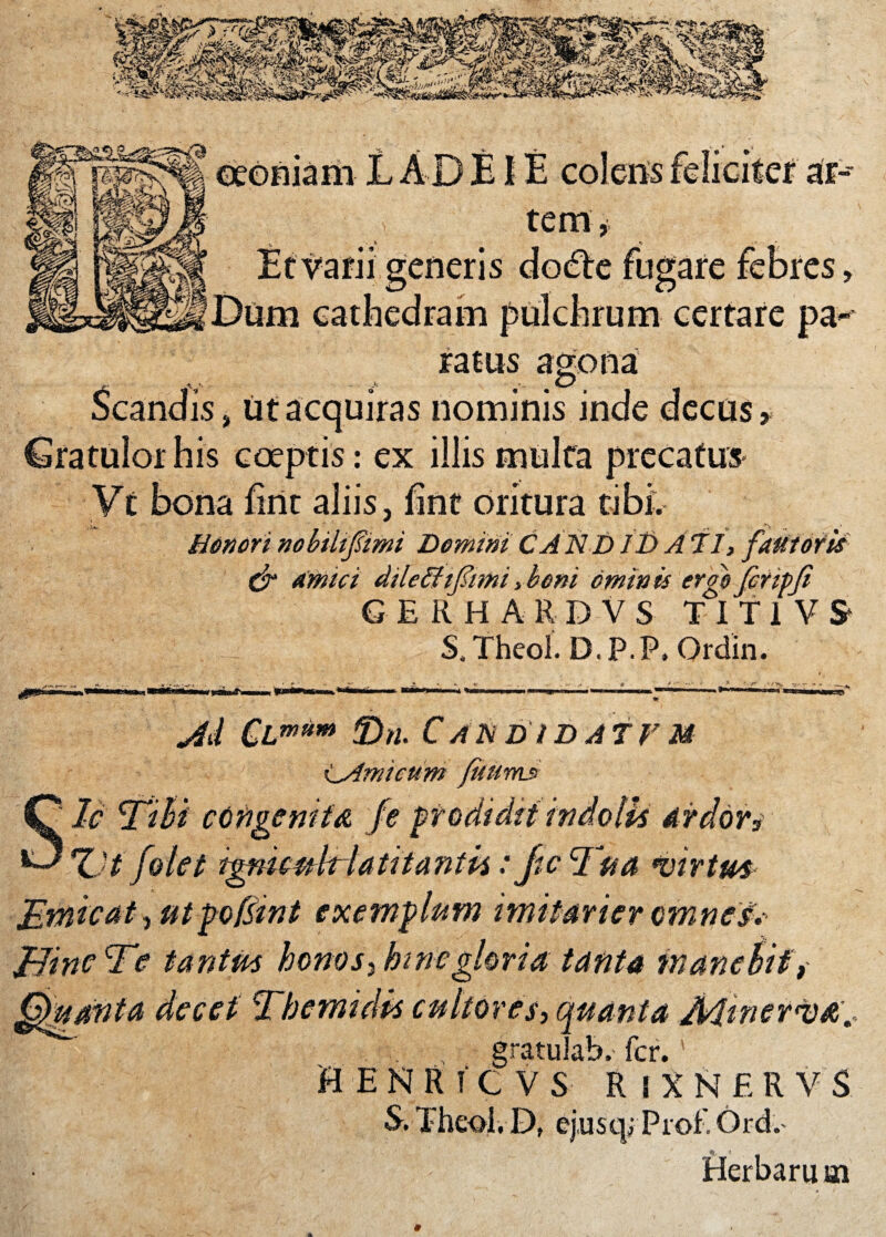 oeoniam L A D EIE colens feliciter ar¬ tem Et varii generis dodfe fugare febres, Dum cathedram pulchrum certare pa~ ratus agona / ^ <D is, ut acquiras nominis inde decus* Gratulor his coeptis: ex illis multa precatus Vt bona firtt aliis, fint oritura tibi. Honorinobilifiimi DeminiCANDIt)Ati, fautoris & amici dilethfimi,boni ominis erg$ fcripji GERHARDVS T I T 1 V S* S4 Theoi. D. P.P. Ordin. l MB=t J M CLm(tm 3)n. C AH D i D A ir M CAmicum ficuum S le mbi congenita Z't /olet tgfiuuhlaMantii:Jtc ffia •virtus- Jimicat, ut pofsint exemplum imitarier omnes. Jfine m tantus honos} bine gloria tanta manebit, Quanta decet Tbemidk cultores, quanta Jklinentia. gratulab. fer.' HENRiCVS RfXNERVS S. Theoi. D, ej.usq; Prol' Ord.* Herbarum 0