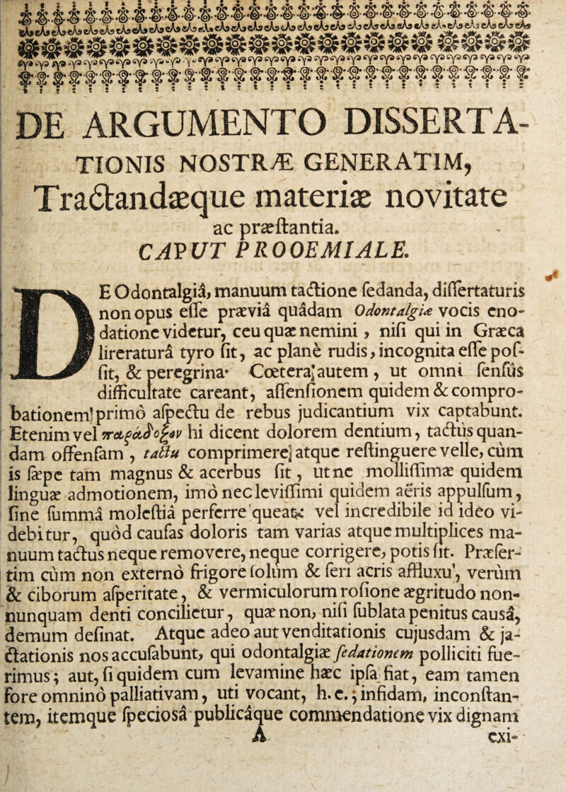 fctacA* XeAs cAs cAs cAscA» eA^efosAseAi cta <*A>ek cAjxAj» cAa cA? cWj eWaftte * DE ARGUMENTO DISSERTA- TIONIS NOSTRA GENERAT1M, Tradandaeque materis novitate ac prajftantia. CAPUT PROOEMIALE. E Odontalgid, manuum ta&ione fedanda, diflertaturis non opus e (Te praevia quadam Odontalgue vocis eno¬ datione videtur, ceu quae nemini, nifi qui in Graea lireratura tyro fit, ac plane rudis,incognitaeflepof- fit, & peregrina* CceteraJautem, ut omni lenfus difficultate careant, afienfioncm quidem & compro¬ bationem! primo alpectu de rebus judicantium vix captabunt. Etenim vel 7raqa,$cfav hi dicent dolorem dentium, tadhis quan- dam offenfam , tatiu comprimere] atque reftinguere velle, cum is fepe tam magnus & acerbus fit, ut ne molliffima quidem lingua admotionem, imonecleviffimi quidem aeris appulfum, fine fumma moleftia perferre queaiK vel incredibile id ideo vi¬ debitur, quod caufas doloris tam varias atque multiplices ma¬ nuum tadus neque removere, necjue corrigere, potis fit. Prafer- tim cum non externo frigore folum & feri acris affluxu', verum & ciborum afperitate, & vermiculorum rofione agritudo non- nunquam denti concilietur, qua non, nifi fublata penitus causa, demum definat. Atque adeo aut venditationis cujusdam & ja- ftationis nos accufebunt, qui odontalgia fedationan polliciti fue¬ rimus; aut, fi quidem cum levamine hac iplafiat, eam tamen fore omnino palliativam, uti vocant, h. c.; infidam, inconftan- tem, itemque fpeciosa publicaque commendatione vix dignam A exi-