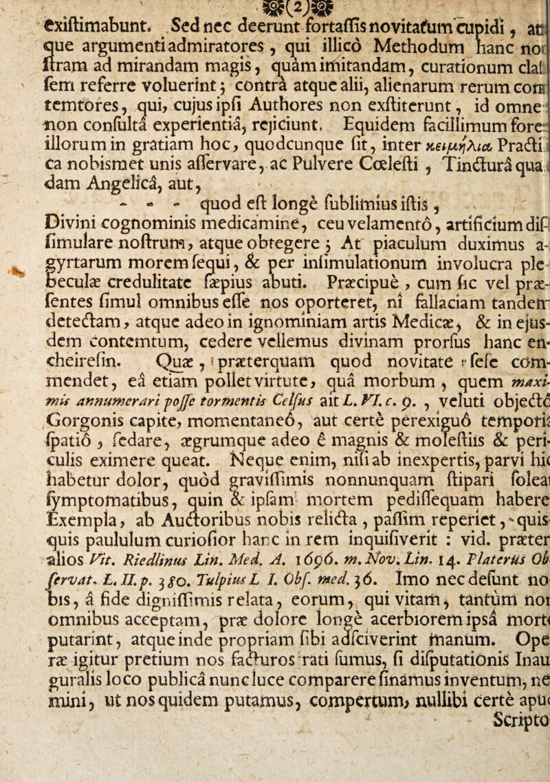 fcxiftimabunt. Sed nec deerunt fortaffis novitatfum cupidi , at que argumenti admiratores, qui illico Methodum hanc noi Itram ad mirandam magis, quam imitandam, curationum dat fem referre voluerint; contra atque alii, alienarum rerum coti temtores, qui, cujus ipfi Authores non exftiterunt, id omne non coniulta experientia, rejiciunt. Equidem facillimum fore: illorum in gratiam hoc, quodcunque fit, inter xeiujhia, Pradi ca nobismet unis aflervare, ac Pulvere Ccelefti , Tinduraqua dam Angelica, aut, - - - quod eft longe fublimius illis , Divini cognominis medicamine, ceu velamento, artificium dif fimulare noftrum, atque obtegere ; At piaculum duximus a- fyrtarum morem fequi, & per infimulationum involucra ple eculae credulitate faspius abuti. Praecipue , cum fic vel prae- fentes fimul omnibus efle nos oporteret, ni fallaciam tandem detedam, atque adeo in ignominiam artis Medicae, & in ejus¬ dem contemtum, cedere vellemus divinam prorliis hanc en- cheirefin. Quas, * praeterquam quod novitate r fefc com¬ mendet, ea etiam poliet virtute, qua morbum , quem maxi¬ mis annumerari pojfe tormentis Celfus ait L. VI. c. p. , veluti objedc Gorgonis capite, momentaned, aut certe perexigud tempori; (patio , fedare, asgrumque adeo e magnis & moleftiis & peri¬ culis eximere queat. Neque enim, nifiab inexpertis, parvi hi< habetur dolor, quod gravifiimis nonnunquam ftipari (olea lymptomatibus, quin \ iplarn mortem pediffequatn habere Exempla, ab Audoribus nobis relida , paflim reperiet ,-quis quis paululum curiofior hanc in rem inquifiverit : vid. praeter alios Vit. RiedUntu Lin. Mei. A. i6p6. m.Nov.Lin. 14. liat er Us Oh fervat. L. II. p. 3 $0. Tulpius L I. Qbf. med. 3 6. Imo nec definit n0 bis, a fide digniflimis relata, eorum, qui vitam, tantum noi omnibus acceptam, prae dolore longe acerbiorem ipsd morU putarint, atque inde propriam fibi adfciverint manum. Ope rx igitur pretium nos faclurosTati famus, fi dilputationis Inau guralis loco publica nuncluce comparerefinamusinventum, nC mini, ut nos quidem putamus, compertum, nullibi certe apu< Scripto