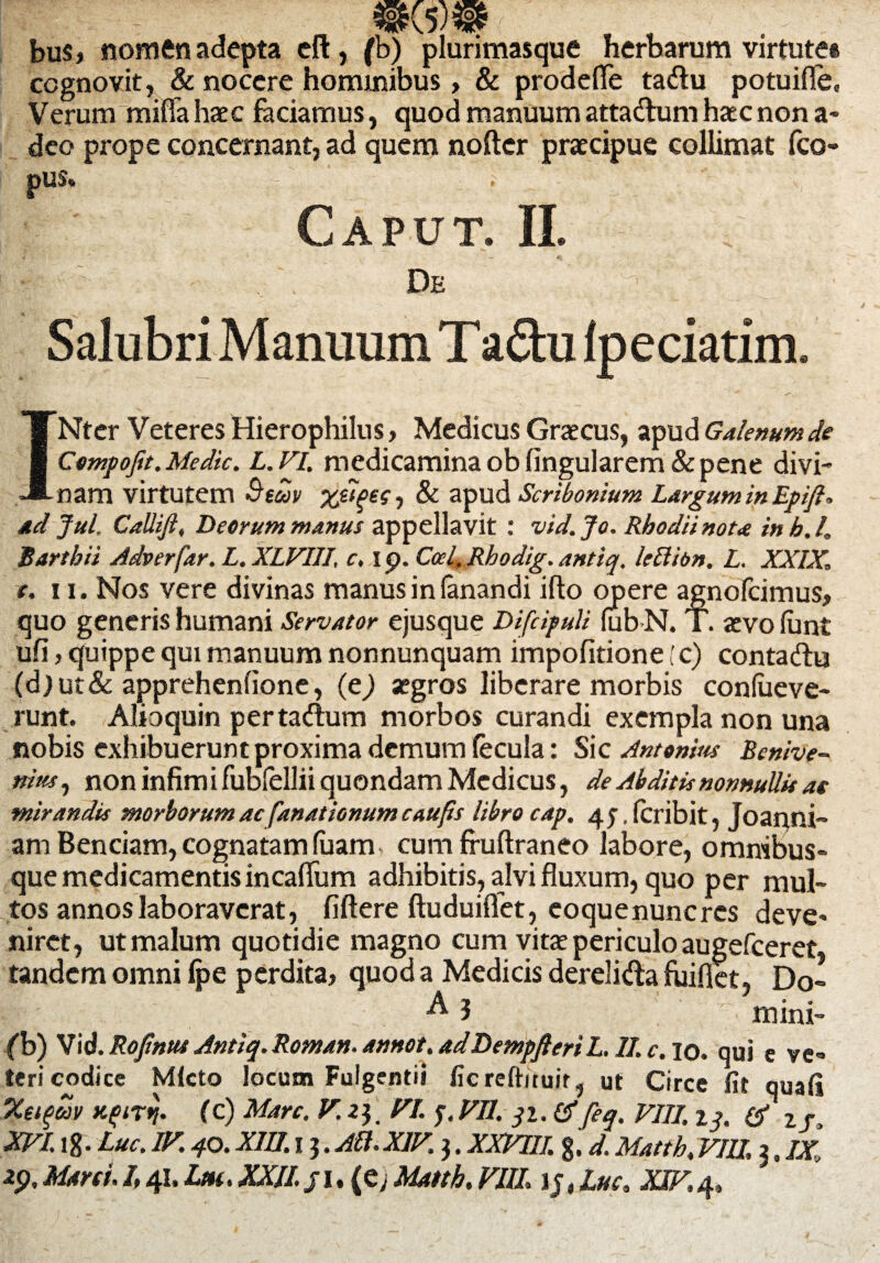 bus, nomen adepta eft, (b) plurimasque herbarum virtute» cognovit, & nocere hominibus > & prodefle tadu potuifle. Verum miflahaec faciamus, quod manuum attadum haec non a- deo prope concernant, ad quem noftcr praecipue collimat fco- pus. Caput. II. * r | r . \ De :• n l'] ' . ‘ Salubri Manuum Tadu lpeciatim. INter Veteres Hierophilus, Medicus Graecus, apud Galenum de Compofit.Medie. L.VI. medicaminaoblingularem&pene divi¬ nam virtutem Btuv %ti$ec, & apud Scribonium Largum in Epifi, ad Jul. CaUift, Deorum manus appellavit : vid. Jo. Rhodii nota in h. I, Bartbii Adverfar. L.XLVIII, c, i p. Ccel.Rhodig. antiq. lettibn. L. XXIX\ t. ii. Nos vere divinas manus in (anandi ifto opere agnofeimus, quo generis humani Servator ejusque DifdpuU fabN. T. aevo lun£ ufi, quippe qui manuum nonnunquam impofitione [c) contadu (d)ut&apprehenlione, (e) aegros liberare morbis conlueve- runt. Alio quin pertadum morbos curandi exempla non una nobis exhibuerunt proxima demum fecula: Sic Antonius Benive- nins, non infimi fubfellii quondam Medicus, de Abditis nonnullis ae mirandis morborum ac fanationum caufis libro cap. 45. fcribit 5 Joanni- am Benciam, cognatam fuam cum fruftraneo labore, omnibus- que medicamentis incafium adhibitis, alvi fluxum, quo per mul¬ tos annos laboraverat, fiftere ftuduiffet, coque nunc res deve¬ niret, ut malum quotidie magno cum vitae periculo augefeeret, tandem omni fpe perdita, quod a Medicis derelida fuiflet, Do» I mini- fb) Vid. Rofintu Antiq. Roman. annot. adDempfteri L. II. c. 10. qui e ve¬ teri codice Mfcto locum Fulgendi ficreftituit, ut Circe fit quafi %ei$M (c) Mare. V. 23. VI. $.VII. 3z. &feq. VIII. 13. & 2j} XVI. ig. Luc. IV. 40. XIII. 13. Ali.XIV. 3. XXVIII. %. d. Matth, VIII, 3, IX,
