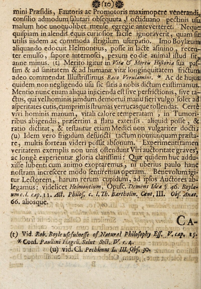 * mini Praefidis, Fautoris ac Promotoris maximopere venerandi, confilio admodum fslutari obfequuta ,f odiduano pedinis uiu malum hoc unoquohbet menfe egregie anteverteret. Neoue quifpiam in alendis equis curicfior, radie ignoraverit, quam fic utilis iisdem ac cprnmoda ffrigilum ufurpatio. Imo Boylaeum* aliquando edocuit Helmontius, pofle in lade afinino , recen¬ ter emullb, fapore mternofci, pexum eo die animal iftud fit, anne minus, (t) Metito igitur in Vit* MortU HiftorU (ua pafi fim & ad sanitatem & ad humana; vitae longinquitatem fridurn. adeo commendat Illuflrifiimus Baco VeruUmim. * Ac de hujus quidem nonncgligendo uiu fic fatis a nobis didum exiflimamus. Mentio nunc etiam aliqua injicienda eft five perfridionis, five ra- dus, qui vel hominis jamdum demortuimanu fierivulgo (olet adi afperitates cutis,cumprimis ffrumas yerrucasque tollendas. Certe vivi hominis manum , vitali calore temperatam > in Tumori* ribus abigendis, praefertim a flatu extenfis. aliquid! poffe , 8c ratio dictitat, & teftantur etiam Medici non vulgariter dodi; (u) Idem vero frigidum defundi tadum nonnunquam praefta- rc, multis fortean videri peiffit abfonum. Experimenti tamen veritatem exemplis non unis offendunt Viri audoritate graves1, ac longe experientiae gloria clariflimi: Qua: quidem huc addu- xiffe Iubenti cum animo exoptaremus , ni uberius paulo hanc noffram increfcere modo fentif einus operam. Benevolum igi¬ tur Leclprem» harum rerum cupidum , ad ipfbs Audores ab- legamus: videlicet Helmohtium, opufe. Demens Idea §. 46. BoyLf umc.l. cap.il.a0. Philof. c. l. Th. Bartholin^ Ctnt, III. Obfyinat. 66. aliosque» Ca- (t) Vid. jRob. Boyle ufefulneffe of Natural Philofophy & Conf. Paullini Flageli. Salut Seci. W. c. 4. (u) vid* Cl. Bahlmvss Jj, Ill.Obf. jo. , V.CAp% IJ. \