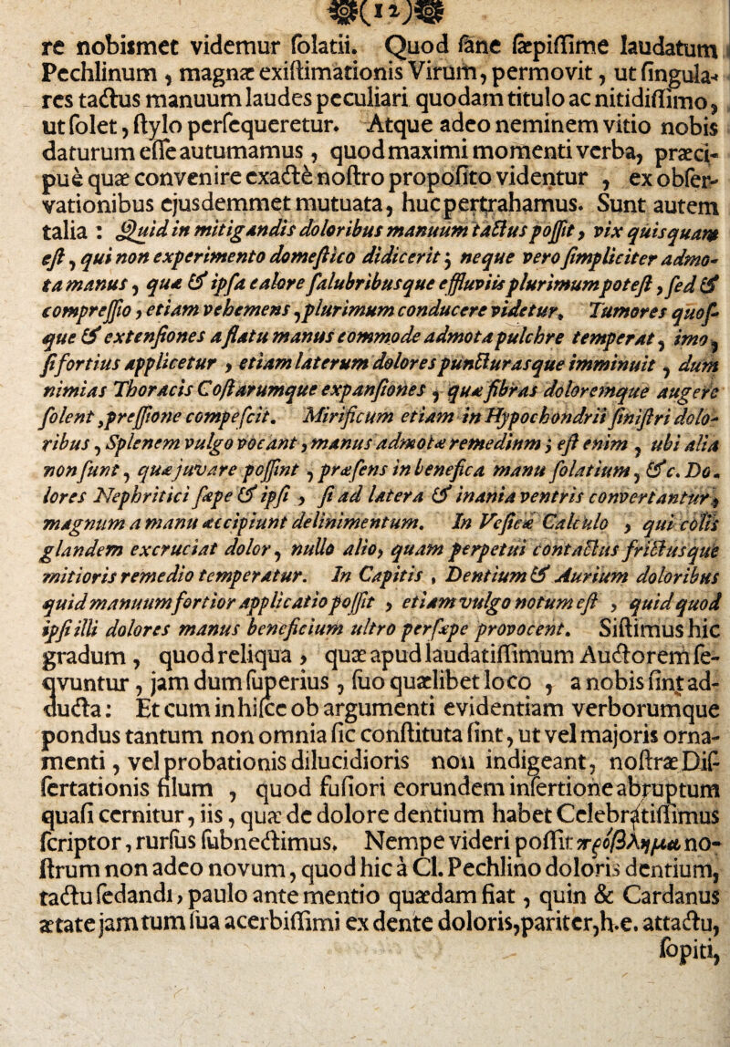 re nobismet videmur (olatii. Quod fine laepiflime laudatum Pechlinum , magnae exiftimationis Virum, permovit, ut fingula* - res tadus manuum laudes peculiari quodam titulo ac nitidiflimo, ut folet, ftylo perfequeretur. Atque adeo neminem vitio nobis daturum efie autumamus, quod maximi momenti verba, praeci¬ pue quae convenire exafte noftro propofito videntur , exobfer- vationibus ejusdemmet mutuata, huc pertrahamus. Sunt autem talia : J^uid in mitigandis doloribus manuum tdttuspojfit, vix qiiisquam eft, qui non experimento domefiico didicerit$ neque vero /impliciter admo- ta manus, qua & ipfia e alor efalubribusque effluviis plurimumpoteft ,fied & eomprejfio, etiam vehemens ,plurimum conducere videtur, Tumores quofi- que&extenfiones a flatu manus commodeadmotapulchre temperat, imo* fi fortius applicetur , etiam laterum dolores puntturasque imminuit, dum nimias Thoracis Cofiarumque expanfiones, qua fibras doloremque augete [olent ,prejfflone compefcii. Mirificum etiam in Hypochondrii finiftri dolo¬ ribus , Splenem vulgo vocant, manus admota remedium} e fi enim, ubi alia non fiunt, qua juvare pcjfint, prafens in benefica manu fiolatium, &c. Do. lores Nephritici fape tf ipfii , fi ad latera Uf inania ventris convertantur y magnum a manu accipiunt delinimentum. In Veficd Calculo , qui colis glandem excruciat dolor, nullo alio, quam perpetui contaclus frillusque mitioris remedio temperatur. In Capitis , Lentium & Aurium doloribus quid manuumfiortior applicatio pojfit , etiam vulgo notum eft , quid quod ipfiilli dolores manus beneficium ultro perfiape provocent. Siftimus hic gradum, quod reliqua , quae apud laudatiffimum Auctorem fe- uvuntur, jam dum fuperius, iuo quadibet loco , a nobis fintad- du<fta: Et cum in hifcc ob argumenti evidentiam verborumque pondus tantum non omnia fic conftituta fint, ut vel majoris orna¬ menti, vel probationis dilucidioris non indigeant, noftraeDiP fertationis hlum , quod fufiori eorundem inlertione abruptum quafi cernitur, iis, qua: de dolore dentium habet Celebr^tifiimus feriptor, rurlus fubnedbimus. Nempe videri poflit irgcfiAijput no- ftrum non adeo novum, quod hic a Cl. Pechlino doloris dentium, ta&u fedandi, paulo ante mentio quaedam fiat, quin & Cardanus aetate jam tum iua acerbifiimi ex dente doloris,pariter,h.e. atta&u, ^ • •