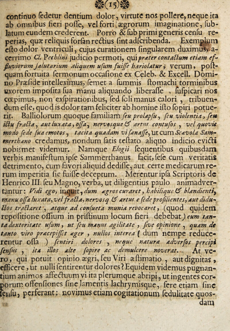 continuo fedetur dentium dolor, virtute nos pollere,neque ita ab omnibus fieri pofle, vel forti i aegrorum imaginatione, fub- latum eundem crederent. Porro & fub primi generis cenfu re- perias, quae reliquis forfan redtius fint adfcribenda. Exemplum efto dolor ventriculi, cujus curationem lingularem duximus? a- cerrimo Cl. Yethlini judicio permoti, qui fr<eter contattum etiam ef¬ fluviorum Jalutarium Aliquem ufum fuijfe hariolatur j verum» poft- quam fortuita Termonum occatione ex Celeb. & Excell. Domi¬ no Praefide intelleximus, femet a fummis ftomachi torminibus uxorem impolita fua manu aliquando liberaffe , lufpicari nos coepimus, non exfpirationibus, fed Teli manus calori , tribuen¬ dum efle, quod is dolor tam feliciter ab homine ilto lopiri potue¬ rit. Palliolorum quoque familiam, feu prolapfu, feu violentia., feu iilu fralia, aut luxata i offa. ^ nervos que artus contufos , vel quovis modo (ede fua emotos, tacita quadam vi fanajfe, ut cum Scavola Sam- mertbano credamus, nondum latis tefiato aliquo indicio evidli nobismet videmur. Namque Elogii fequentibus quibusdam, verbis manifeffum ipfe Sammerthanus facit, fefe cum veritatis detrimento, cum favori aliquid dedifle, aut certe medicarum re¬ rum imperitia Jfic fuiffc deceptum. Merentur ipta Scriptoris de Henrico III. leu Magno, verba, ut diligentius paulo animadver¬ tantur: Pt.dt ego, inquit, dum agros curant, kabiliquetf blandientit manu offa luxata, vel fraUa, nervosq & artus e fede proflientes, aut didu- lios tractaret , atque ad confueta munia revocaret, (quod quidem repofitione offium in priftinum locum fieri debebat) eum tan¬ ta dexteritate ufum, ut feu manus agilitate , five opinione , quam de tanto viro pracepiffct ager , nullos interea ( dum nempe reduce¬ rentur olla ) fentiri dolores , neque natura adverfos percipi ftnfus , ita illos alte fopire ac demulcere noverat. At ve» ro, qui potuit opinio aegri, feu Viri aftimatio , aut dignitas , efficere, ut nulli lentirentur dolores ? Equidem videmus pugnan¬ tium animos affe&uum vi ita plerumque abripi, ut ingentes cor» f>orum offenliones fine lamentis lachrymisque, fere etiam line eufu, perferant; novimus etiam cogitationum fedulitate quos¬ dam