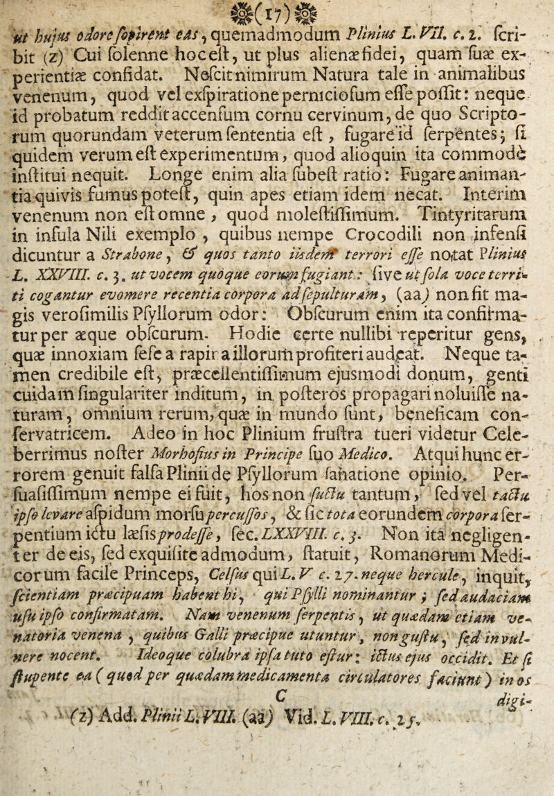 'at hujus odorefopirent eas , quemadmodum Plinius L. VII. c. i. (cri- bit (z) Cui folenne hoceft, ut plus alienaefidei, quam fuae ex¬ perientis confidat. Nefcit nimirum Natura tale in animalibus venenum, quod velexfpirationeperniciofumeflepoilit: neque id probatum reddit accenfum cornu cervinum, de quo Scripto¬ rum quorundam veterum lententia eft , fugareid ferpentes 3 fi quidem verum eft experimentum, quod alioquin ita commode inftitui nequit. Longe enim alia fabeft ratio: Fugare animan¬ tia quivis fumus poteft, quin apes etiam idem necat. .Interitu venenum non eft omne , quod moleftiffimum. Tintyritarum in infula Nili exemplo , quibus nempe Crocodili non jnfenfi dicuntur a Strabone, V) quos tanto iisderft terrori ejfe nOitat Plinius L. XXVIII. c. 3. ut vocem quoque eorum fugiant: live utfola voce terris ti cogantur evomere recentia corpora ddfepulturam, (aa/nonfit ma¬ gis verofimilis Pfyllorum odor: Obfcurum enim ita confiirma- tur per aeque obfcurum- Hodie certe nullibi repentur gens, quae innoxiam fefc a rapir a illorum profiteri audeat. Neque ta¬ men credibile eft, praecellentiftimum ejusmodi donum, genti cuidamfingulariter inditum, in. pofteros propagarinoluiffe na¬ turam, omnium rerum, quae in mundo fiant, beneficam con- fervatricem. Adeo in hoc Plinium fruftra tueri videtur Cele¬ berrimus nofter Morhofiusin Principe fuo Medico. Atqui hunc er¬ rorem genuit falfa Plinii de Pfyllorum fanatione opinio. Per- luafiftimum nempe ei fuit, hos non futtu tantum, fedvel taclu ipfo levare afpidum morfilpercuffbs, & fic tota eorundem corpora ler- nentium idtu \sf\%prodejfe, fec. LXXVIIL c. 3. Non ita ncgligen- ter de eis, fed exquifite admodum, ftatuit, Romanorum Medi¬ corum facile Princeps, Celftis qui L. V e. 27. neque h er cule, inquit, fcientiam praecipuam habent hi, • qui Pfylli nominantur j fedaudaciam ufu ipfo confirmatam. Nam venenum fer p entis, ut quadam etiam ve¬ natoria venena , quibus Galli pracipue utuntur, nonguflu, fed in vul¬ nere nocent. Ideo que colubra ipfa tuto eft ur\ icha ejus occidit. Et (i ftupente ea ( qutd per quadam me dic ament a circulatores facium) in os . , . , S* difti-
