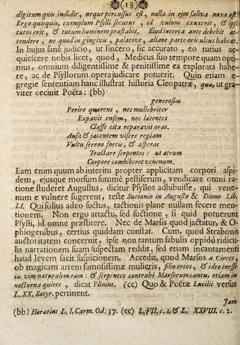 M \ digitum quis indidit, neque penujfus e fi, «»//4 /» ejus faliva noxaefiH Ergo quisquis, exemplum P/ylli fecutus , id vulnus exuxcrit, & ipfi' tutus erit, tutum hominemprafiabit, Illud interca ante debebit at¬ tendere , ne quod in gingivis , palat ove, ali ave parte oris ulcus habeat. In hujus fane judicio, ut (mcero, fic accurato , eo tutius ac- quiefcere nobis licet, quod, Medicus (uo tempore quam opti¬ mus, omnium diligentiflime & penitiflime ea explorata habe- re, ac de Pfyllorum opera judicare potuerit. Quin etiam e- gregie fententiam hanc illultrat hiftoria Cleopatrae, qua, ut gra¬ viter cecinit Poeta: (bb) • generofim Perire qtuerens , nec muliebriter Expavit enfem, nec latentes Clafife cita reparavit oras. Aufa &jacentem vifere regiam Vultu fereno fortis, afferas TraSare ferpentes : ut atrum Corpore combiberet venenum. Eam enim quum ab interitu propter applicitam corpori afpi- dem, ejusque morfum (urnme peftiferum, vendicare omni ra¬ tione ftuderet Auguftus, dicitur Pfyllos adhibuiflfc, qui vene¬ num e vulnere fugerent, tefte Suetonio in Augufio & Dione Lib. Li. Quilolius adeo fudus, tadionis plane nullam fecere men¬ tionem. Non ergo attadu, fed (udione , (i quid potuerunt Pfylli, id omne praeftitere. Nec de Marfis quod jadatur, &O- phiogenibus, certius quiddam conftat. Cum, quod Strabonis audoritatem concernit, ipfe non tantum fabulis oppido ridicu¬ lis narrationem fuamfulpedam reddit, fed etiam incantamenti haud levem facit (ufpicionem. Accedit, quod Marlbs a circes, ob magicam artem famoliffimae mulieris, filio ortos, & ideoinejfe iis vim naturalem eam : (f ferpentes contrahi Marforum cantu, etiam in noBurna quiete , dicat ilinius. (cc) Quo & Poetae Lucilii verlilS L.XX, Satyr. pertinent. Jam
