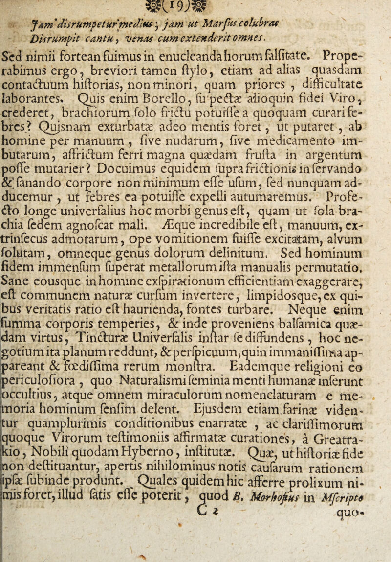 Jdm'clisrumpeturmedius jam ut Marfus colubras Disrumpit cantu, venas cum extenderit omnes. Sed nimii fortean fuimus in enucleanda horum falfitate. Prope¬ rabimus ergo, breviori tamen flylo, edam ad alias quasdam contadluum hiftorias, non minori, quam priores , difficultate laborantes. Quis enim Borello, fu1 pedite aiioquin fidei Viro, crederet, brachiorum folo fridu potuifle a quoquam curari fe¬ bres? Quisnam exturbatae adeo mentis foret, ut putaret, ab homine per manuum , five nudarum, five medicamento im¬ butarum, affridlum ferri magna quaedam frufta in argentum poffe mutarier? Docuimus equidem fupra fridlionis in fervando fanando corpore non minimum efife ufum, fed nunquam ad¬ ducemur , ut febres ea potuifle expelli autumaremus. Profe- dlo longe univerfalius hoc morbi genus efl, quam ut fola bra¬ chia fedem agnofeat mali. ffique incredibile efl, manuum, cx- trinfecus admotarum, ope vomitionem fuiffe excitatam, alvum folutam, omneque genus dolorum delinitum, Sed hominum fidem immenfum fuperat metallorum ifla manualis permutatio. Sane eousque in homine exfpiradonum efficientiam exaggerare, efl communem naturae curfum invertere, limpidosque,ex qui¬ bus veritatis ratio efl haurienda, fontes turbare. Neque enim fumma corporis temperies, & inde proveniens balfamica quae¬ dam virtus, Tindlurae Univerfalis inilar fe diffundens, hoc ne¬ gotium ita planum reddunt, & perfoicuum,quin immaniffima ap¬ pareant & fcediffima rerum monllra. Eademque religioni eo ipericulofiora , quo Naturalismi (eminia menti humanae inferunt occultius, atque omnem miraculorum nomenclaturam e me¬ moria hominum fenfim delent. Ejusdem etiam farinae viden¬ tur quamplurimis conditionibus enarratae , ac clariffimorum squoque Virorum teflimoniis affirmatae curationes, a Greatra- skio, Nobili quodam Hyberno, inflitutae. Quae, ut hifloriae fide inon deflituantur, apertis nihilominus notis caufarum rationem iip& fubinde produnt. Quales quidem hic afferre prolixum ni¬ mis foret, illud fatis effe poterit, quod B. Morkofius in Mfcript»