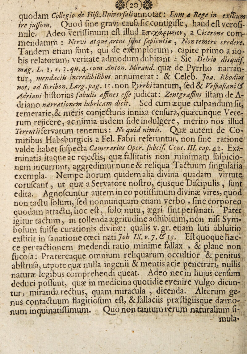 quodam Collegio de ftifi. Univerfali annotat: Eum a Rege in extUum irejujfum. Quod fine gravi caufaficcontigifie, haud eft verofi- mile. Adeo veriffimum eft illud ErixcLgfa.eiw, a Cicerone com¬ mendatum : Nervi atque artus fqlnt fapientU , Non temere credere, Tandem etiam funt, qui de exemplorum, capite primo a no¬ bis relatorum, veritate admodum dubitant .• Sic Delrio disquif mag» L. i. c. y.qu,4.tum Anton. Mirand, quae de Pyrrho narran¬ tur, mendaciis incredibilibus annumerat: & Ccleb. Joa. Rhodius not. ad Stribon. Larg.pag. If.non Pyrrhi tantum, fed& Veftafuni £5* Adriani hiftorias fabulis affines ejfe judicat: Zcntgrajfius iftam de A- driano narrationem lubricam dicit. Sed cum aeque culpandum fit, temerarie,& meris conjcdiuris innixa cenfura, quaecunque Vete¬ rum rejicere , ac nimia iisdem fide indulgere, merito nos illud rm-w/v/fervatum tenemus: Ne quid nimis. Quae autem de Co¬ mitibus Habsburgicis a Fel. Fabri referuntur, non fine ratione Valde habet fulpefta Camerarius Oper. fubcif. Cent. IIT. cap. 42. Exa¬ minatis itaque ac reje&is, quae falfitatis non minimam (ufpicio- nem incurrunt, aggredimur nunc & reliqua Tadtuum fingularia exempla. Nempe horum quidem alia divina quadam virtute, corufcant, ut quae a Servatore noftro, ejusque t)ifcipulis, funt edita. Agnofcuntur autem in eo potilfimum divinae vires, quod non tacftu?olum,Ted nonnunquam etiam verbo, fine corporeo quodam atta£u,hoc eft, folo nutu, £gri fintperfanati.^ Patet igitur tacftum, in tollenda aegritudine adhibitum, non nifi Spm« lx)lum fuifte curationis divinae: qualis v.gr.etiam luti abluitio exftitit in fanatione cceei nati Job IX. v.y.tf ij. Eft quoque fiaec- ce pertasftionem medendi ratio minime fallax , & plane non fucofa; Pnetereaque omnium reliquarum occultior & penitus abftrufa, utpote quae nulla ingenii & mentis acie penetrari, nullis naturae legibus comprehendi queat. Adeo nec in hujus cenfum deduci poflunt, quae in medicina quotidie evenire vulgo dicun¬ tur, miranda re&ius, quam miracula , dicenda. Alterum ge¬ nus conta&uum flagitiolum eft, & fallaciis praeftigiisque daemo¬ num lnquinatiflunum. Quo non tantum rerum naturalium fi-