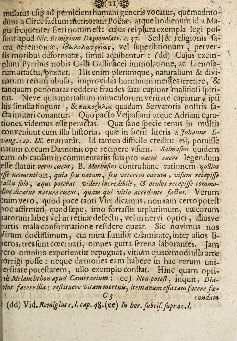 - ; . mwm niulatuS ufu^ad perniciem humani generis vocatur, quemadmo¬ dum a Circe faftum itlemorant Poetae, atque hodienum id aMa- , gis frequenter fieri notum efl:: cujus rei plura exempla legi pofc funt apud Nic. Remigium Da^ionolatr. c. 37. Sed | &' religionis Ia¬ erae ceremoniae, ttfuXtXafrp&agy vel fuperftitionum , perver- fis moribus deformatae, fimdl adhibentur : fdd) Cujus exem¬ plum Pyrrhus nobis GalM Gallinacei immolatione, ac Lienoiq- rumattaclu^raebet. His enim plerumque, naturalium & divi¬ narum rerum abufu, improvidas hominum mentes irretire, & tanquam perfonatas reddere fraudes (uaS cupiunt malitioli Ip i ri¬ tus. Ne ve quis mortalium miraculorum veritate capiatur ipfi his lirmlia fingunt , & quadam SerVatoris noftris fa- d:a imitari conantur. Quo paCto Vefpafiani atque Adriani cura¬ tiones videmus effepera&as. Quae (ane (pede tenus in multis conveniunt cum ilia hiftoria, quae in facris literis a Johanne E- vang.cap. IX. enarratur. Id tamen difficile creditu eft, potuifle natum ccecum Daemonis ope recipere vifum. Salmafim quidem eam ob caulam in commentariis luis pro natus cacm legendum :efie ftatuit vetus ccccus B. Morbofius contra hanc rationem nullius ■Jfe momenti ait, quia feu natum, feu veterem caecum , vifum retepiffe taBu folo, aque potefat videri incredibile, 15 oculos recepijfe commo¬ dius dicatur natura caecus y quam qui vitio accedente faBus, Verum enim vero, quod pace tanti Viri dicamus, non tam certopeteft noc affirmari, quodfaepe, imo fortaffis utplurimum, ccecorum natorum labes vel in retinae defedlu, vel in nervi optici, aliusve Dartis mala conformatione relidere queat. Sic novimus nos /irum doctiflimum, cui mira familiae calamitate, inter alios li- )>eros, tres funt cceci nati , omnes gutta ferena laborantes. Jam f ero omnino experientiae repugnat, vitium ejuscemodi ulla arte torridi poffc : neque daemones eam habere in hac rerum uni- crlitate poteftatem, ullo exemplo Conftat. Hinc quam opti¬ vae Melanththonapud Camerarium : ee) Nonpoteft, inquit, Dia- das facere illa; refiituere vitam mortuis, item anum e foetamf,'acere fce~ ^3 eundam I (dd) Vid. Remigius (, 4 cap. ^8«(ee) In hor. fubcif.fuprac. I, ■- * . • . .. *' ^ * I 'v K ' - - I;;V,' ;